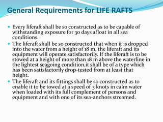 General Requirements for LIFE RAFTS
 Every liferaft shall be so constructed as to be capable of
withstanding exposure for 30 days afloat in all sea
conditions.
 The liferaft shall be so constructed that when it is dropped
into the water from a height of 18 m, the liferaft and its
equipment will operate satisfactorily. If the liferaft is to be
stowed at a height of more than 18 m above the waterline in
the lightest seagoing condition,it shall be of a type which
has been satisfactorily drop-tested from at least that
height.
 The liferaft and its fittings shall be so constructed as to
enable it to be towed at a speed of 3 knots in calm water
when loaded with its full complement of persons and
equipment and with one of its sea-anchors streamed.
 