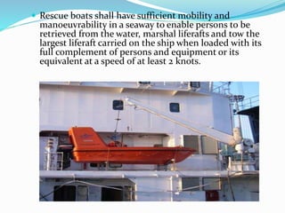  Rescue boats shall have sufficient mobility and
manoeuvrability in a seaway to enable persons to be
retrieved from the water, marshal liferafts and tow the
largest liferaft carried on the ship when loaded with its
full complement of persons and equipment or its
equivalent at a speed of at least 2 knots.
 