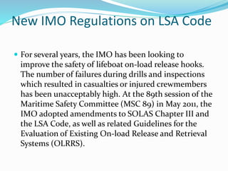 New IMO Regulations on LSA Code
 For several years, the IMO has been looking to
improve the safety of lifeboat on-load release hooks.
The number of failures during drills and inspections
which resulted in casualties or injured crewmembers
has been unacceptably high. At the 89th session of the
Maritime Safety Committee (MSC 89) in May 2011, the
IMO adopted amendments to SOLAS Chapter III and
the LSA Code, as well as related Guidelines for the
Evaluation of Existing On-load Release and Retrieval
Systems (OLRRS).
 