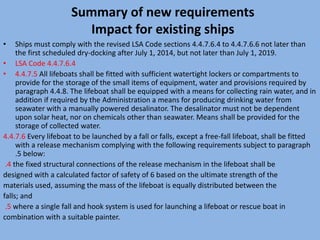 Summary of new requirements
Impact for existing ships
• Ships must comply with the revised LSA Code sections 4.4.7.6.4 to 4.4.7.6.6 not later than
the first scheduled dry-docking after July 1, 2014, but not later than July 1, 2019.
• LSA Code 4.4.7.6.4
• 4.4.7.5 All lifeboats shall be fitted with sufficient watertight lockers or compartments to
provide for the storage of the small items of equipment, water and provisions required by
paragraph 4.4.8. The lifeboat shall be equipped with a means for collecting rain water, and in
addition if required by the Administration a means for producing drinking water from
seawater with a manually powered desalinator. The desalinator must not be dependent
upon solar heat, nor on chemicals other than seawater. Means shall be provided for the
storage of collected water.
4.4.7.6 Every lifeboat to be launched by a fall or falls, except a free-fall lifeboat, shall be fitted
with a release mechanism complying with the following requirements subject to paragraph
.5 below:
.4 the fixed structural connections of the release mechanism in the lifeboat shall be
designed with a calculated factor of safety of 6 based on the ultimate strength of the
materials used, assuming the mass of the lifeboat is equally distributed between the
falls; and
.5 where a single fall and hook system is used for launching a lifeboat or rescue boat in
combination with a suitable painter.
 