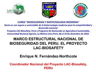 CURSO &quot;BIOSEGURIDAD Y BIOTECNOLOGIA MODERNA&quot; Hacia un uso seguro y sustentable de la biotecnología moderna para la competitividad y  desarrollo nacional Proyecto LAC-Biosafety, Perú y Programa de Doctorado en Agricultura Sustentable, Universidad Nacional Agraria, La Molina Lima-Perú, 06 al 10 de diciembre de 2010 MARCO ESTRUCTURAL NACIONAL DE BIOSEGURIDAD DEL PERU. EL PROYECTO LAC-BIOSAFETY Enrique N. Fernández-Northcote Coordinador Nacional del Proyecto LAC-Biosafety, PERU 