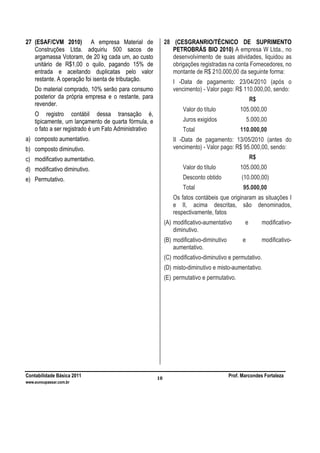 Contabilidade Básica 2011 Prof. Marcondes Fortaleza
www.euvoupassar.com.br
10
27 (ESAF/CVM 2010) A empresa Material de
Construções Ltda. adquiriu 500 sacos de
argamassa Votoram, de 20 kg cada um, ao custo
unitário de R$1,00 o quilo, pagando 15% de
entrada e aceitando duplicatas pelo valor
restante. A operação foi isenta de tributação.
Do material comprado, 10% serão para consumo
posterior da própria empresa e o restante, para
revender.
O registro contábil dessa transação é,
tipicamente, um lançamento de quarta fórmula, e
o fato a ser registrado é um Fato Administrativo
a) composto aumentativo.
b) composto diminutivo.
c) modificativo aumentativo.
d) modificativo diminutivo.
e) Permutativo.
28 (CESGRANRIO/TÉCNICO DE SUPRIMENTO
PETROBRÁS BIO 2010) A empresa W Ltda., no
desenvolvimento de suas atividades, liquidou as
obrigações registradas na conta Fornecedores, no
montante de R$ 210.000,00 da seguinte forma:
I -Data de pagamento: 23/04/2010 (após o
vencimento) - Valor pago: R$ 110.000,00, sendo:
R$
Valor do título 105.000,00
Juros exigidos 5.000,00
Total 110.000,00
II -Data de pagamento: 13/05/2010 (antes do
vencimento) - Valor pago: R$ 95.000,00, sendo:
R$
Valor do título 105.000,00
Desconto obtido (10.000,00)
Total 95.000,00
Os fatos contábeis que originaram as situações I
e II, acima descritas, são denominados,
respectivamente, fatos
(A) modificativo-aumentativo e modificativo-
diminutivo.
(B) modificativo-diminutivo e modificativo-
aumentativo.
(C) modificativo-diminutivo e permutativo.
(D) misto-diminutivo e misto-aumentativo.
(E) permutativo e permutativo.
 