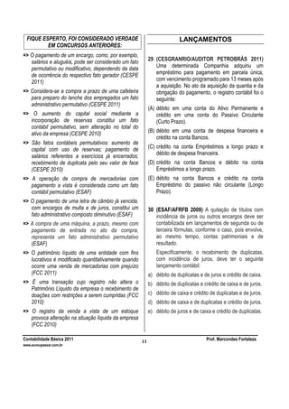 Contabilidade Básica 2011 Prof. Marcondes Fortaleza
www.euvoupassar.com.br
11
FIQUE ESPERTO, FOI CONSIDERADO VERDADE
EM CONCURSOS ANTERIORES:
=> O pagamento de um encargo, como, por exemplo,
salários e aluguéis, pode ser considerado um fato
permutativo ou modificativo, dependendo da data
de ocorrência do respectivo fato gerador (CESPE
2011)
=> Considera-se a compra a prazo de uma cafeteira
para preparo do lanche dos empregados um fato
administrativo permutativo (CESPE 2011)
=> O aumento do capital social mediante a
incorporação de reservas constitui um fato
contábil permutativo, sem alteração no total do
ativo da empresa (CESPE 2010)
=> São fatos contábeis permutativos: aumento de
capital com uso de reservas; pagamento de
salários referentes a exercícios já encerrados;
recebimento de duplicata pelo seu valor de face
(CESPE 2010)
=> A operação de compra de mercadorias com
pagamento a vista é considerada como um fato
contábil permutativo (ESAF)
=> O pagamento de uma letra de câmbio já vencida,
com encargos de multa e de juros, constitui um
fato administrativo composto diminutivo (ESAF)
=> A compra de uma máquina, a prazo, mesmo com
pagamento de entrada no ato da compra,
representa um fato administrativo permutativo
(ESAF)
=> O patrimônio líquido de uma entidade com fins
lucrativos é modificado quantitativamente quando
ocorre uma venda de mercadorias com prejuízo
(FCC 2011)
=> É uma transação cujo registro não altera o
Patrimônio Líquido da empresa o recebimento de
doações com restrições a serem cumpridas (FCC
2010)
=> O registro da venda a vista de um estoque
provoca alteração na situação líquida da empresa
(FCC 2010)
LANÇAMENTOS
29 (CESGRANRIO/AUDITOR PETROBRÁS 2011)
Uma determinada Companhia adquiriu um
empréstimo para pagamento em parcela única,
com vencimento programado para 13 meses após
a aquisição. No ato da aquisição da quantia e da
obrigação do pagamento, o registro contábil foi o
seguinte:
(A) débito em uma conta do Ativo Permanente e
crédito em uma conta do Passivo Circulante
(Curto Prazo).
(B) débito em uma conta de despesa financeira e
crédito na conta Bancos.
(C) crédito na conta Empréstimos a longo prazo e
débito de despesa financeira.
(D) crédito na conta Bancos e débito na conta
Empréstimos a longo prazo.
(E) débito na conta Bancos e crédito na conta
Empréstimo do passivo não circulante (Longo
Prazo).
30 (ESAF/AFRFB 2009) A quitação de títulos com
incidência de juros ou outros encargos deve ser
contabilizada em lançamentos de segunda ou de
terceira fórmulas, conforme o caso, pois envolve,
ao mesmo tempo, contas patrimoniais e de
resultado.
Especificamente, o recebimento de duplicatas,
com incidência de juros, deve ter o seguinte
lançamento contábil:
a) débito de duplicatas e de juros e crédito de caixa.
b) débito de duplicatas e crédito de caixa e de juros.
c) débito de caixa e crédito de duplicatas e de juros.
d) débito de caixa e de duplicatas e crédito de juros.
e) débito de juros e de caixa e crédito de duplicatas.
 