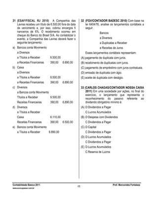 Contabilidade Básica 2011 Prof. Marcondes Fortaleza
www.euvoupassar.com.br
12
31 (ESAF/FISCAL RJ 2010) A Companhia das
Lavras recebeu um título de 6.500,00 fora da data
de vencimento e, por isso, cobrou encargos fi
nanceiros de 6%. O recebimento ocorreu em
cheque do Banco do Brasil S/A. Ao contabilizar o
evento, a Companhia das Lavras deverá fazer o
seguinte lançamento:
a) Bancos conta Movimento
a Diversos
a Títulos a Receber 6.500,00
a Receitas Financeiras 390,00 6.890,00
b) Caixa
a Diversos
a Títulos a Receber 6.500,00
a Receitas Financeiras 390,00 6.890,00
c) Diversos
a Bancos conta Movimento
Títulos a Receber 6.500,00
Receitas Financeiras 390,00 6.890,00
d) Diversos
a Títulos a Receber
Caixa 6.110,00
Receitas Financeiras 390,00 6.500,00
e) Bancos conta Movimento
a Títulos a Receber 6.890,00
32 (FGV/CONTADOR BADESC 2010) Com base na
lei 6404/76, analise os lançamentos contábeis a
seguir.
Bancos
a Diversos
a Duplicatas a Receber
a Receitas de Juros
Esses lançamentos contábeis representam:
(A) pagamento de duplicata com juros.
(B) recebimento de duplicatas com juros.
(C) pagamento de empréstimo com juros contratuais.
(D) emissão de duplicata com ágio.
(E) aceite de duplicata com deságio.
33 (CARLOS CHAGAS/CONTADOR NOSSA CAIXA
2011) Em uma sociedade por ações, no final do
exercício, o lançamento que representa o
reconhecimento do passivo referente ao
dividendo obrigatório mínimo é:
(A) D Dividendos a Pagar
C Lucros Acumulados
(B) D Despesa com Dividendos
C Dividendos a Pagar
(C) D Capital
C Dividendos a Pagar
(D) D Lucros Acumulados
C Dividendos a Pagar
(E) D Lucros Acumulados
C Reserva de Lucros
 