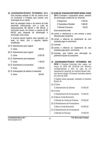 Contabilidade Básica 2011 Prof. Marcondes Fortaleza
www.euvoupassar.com.br
13
34 (CESGRANRIO/TÉCNICO PETROBRÁS 2011)
Uma empresa sediada no Rio de Janeiro envia
um funcionário a Fortaleza para resolver uma
reclamação de um cliente.
Além da passagem aérea e da reserva de hotel
adquiridas anteriormente, com o custo de
respectivamente R$ 890,00 e R$ 360,00, o
funcionário levará, em dinheiro, a quantia de R$
800,00 para despesas de alimentação e
locomoção, entre outras.
A empresa deverá registrar essa operação, em
reais, no diário, com o seguinte registro
simplificado:
(A) D: Adiantamento para viagens
C: Caixa 800,00
(B) D: Adiantamento para viagens
C: Caixa 2.050,00
(C) D: Adiantamento para despesas
C: Caixa 1.160,00
(D) D: Empréstimos a funcionários
C: Caixa 2.050,00
(E) D: Antecipações de salários e ordenados
C: Caixa 800,00
35 (CARLOS CHAGAS/CONTADOR NOSSA CAIXA
2011) Considere o lançamento abaixo, extraído
da escrituração contábil da Cia. Alvorecer:
D Disponível 1.200,00
C Duplicatas a Receber 1.080,00
C Receita Financeira 150,00
Esse lançamento está
(A) correto e relaciona-se a uma compra a prazo
efetuada pela companhia.
(B) correto e refere-se ao recebimento de uma
duplicata paga no vencimento.
(C) incorreto.
(D) correto e refere-se ao recebimento de uma
duplicata paga após o vencimento.
(E) incorreto, pois implica uma diminuição do
patrimônio líquido da companhia.
36 (CESGRANRIO/TÉCNICO PETROBRÁS BIO
2010) A Empresa Caravelas Ltda. pagou, em
março de 2009, R$ 15.000,00 (em dinheiro)
correspondentes a 20% do valor de um
equipamento adquirido da Indústria Boreal Ltda.,
que deverá chegar à Empresa Caravelas apenas
em junho de 2009.
O registro dessa operação, realizado na Indústria
Boreal, foi
(A) D:Caixa
C:Adiantamento de Clientes 15.000,00
(B) D:Caixa
C:Adiantamento de Fornecedores 15.000,00
(C) D:Banco Conta Movimento
C:Receita de Venda de Produtos 75.000,00
(D) D:Adiantamento de Fornecedores
C:Banco Conta Movimento 30.000,00
(E) D:Adiantamento de Fornecedores
C:Receita de Serviços 75.000,00
 