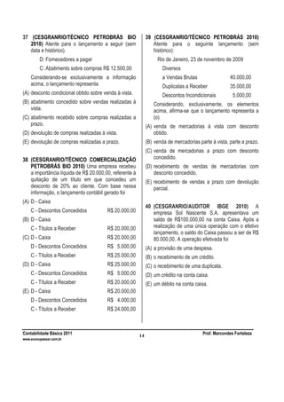 Contabilidade Básica 2011 Prof. Marcondes Fortaleza
www.euvoupassar.com.br
14
37 (CESGRANRIO/TÉCNICO PETROBRÁS BIO
2010) Atente para o lançamento a seguir (sem
data e histórico).
D: Fornecedores a pagar
C: Abatimento sobre compras R$ 12.500,00
Considerando-se exclusivamente a informação
acima, o lançamento representa
(A) desconto condicional obtido sobre venda à vista.
(B) abatimento concedido sobre vendas realizadas à
vista.
(C) abatimento recebido sobre compras realizadas a
prazo.
(D) devolução de compras realizadas à vista.
(E) devolução de compras realizadas a prazo.
38 (CESGRANRIO/TÉCNICO COMERCIALIZAÇÃO
PETROBRÁS BIO 2010) Uma empresa recebeu
a importância líquida de R$ 20.000,00, referente à
quitação de um título em que concedeu um
desconto de 20% ao cliente. Com base nessa
informação, o lançamento contábil gerado foi
(A) D - Caixa
C - Descontos Concedidos R$ 20.000,00
(B) D - Caixa
C - Títulos a Receber R$ 20.000,00
(C) D - Caixa R$ 20.000,00
D - Descontos Concedidos R$ 5.000,00
C - Títulos a Receber R$ 25.000,00
(D) D - Caixa R$ 25.000,00
C - Descontos Concedidos R$ 5.000,00
C - Títulos a Receber R$ 20.000,00
(E) D - Caixa R$ 20.000,00
D - Descontos Concedidos R$ 4.000,00
C - Títulos a Receber R$ 24.000,00
39 (CESGRANRIO/TÉCNICO PETROBRÁS 2010)
Atente para o seguinte lançamento (sem
histórico):
Rio de Janeiro, 23 de novembro de 2009
Diversos
a Vendas Brutas 40.000,00
Duplicatas a Receber 35.000,00
Descontos Incondicionais 5.000,00
Considerando, exclusivamente, os elementos
acima, afirma-se que o lançamento representa a
(o)
(A) venda de mercadorias à vista com desconto
obtido.
(B) venda de mercadorias parte à vista, parte a prazo.
(C) venda de mercadorias a prazo com desconto
concedido.
(D) recebimento de vendas de mercadorias com
desconto concedido.
(E) recebimento de vendas a prazo com devolução
parcial.
40 (CESGRANRIO/AUDITOR IBGE 2010) A
empresa Sol Nascente S.A. apresentava um
saldo de R$100.000,00 na conta Caixa. Após a
realização de uma única operação com o efetivo
lançamento, o saldo do Caixa passou a ser de R$
80.000,00. A operação efetivada foi
(A) a provisão de uma despesa.
(B) o recebimento de um crédito.
(C) o recebimento de uma duplicata.
(D) um crédito na conta caixa.
(E) um débito na conta caixa.
 