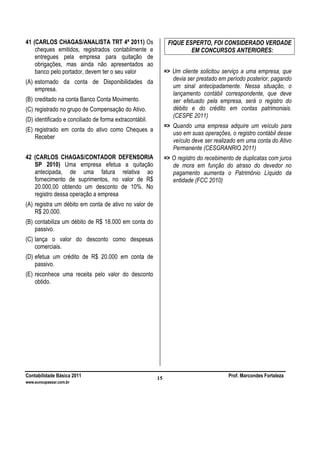 Contabilidade Básica 2011 Prof. Marcondes Fortaleza
www.euvoupassar.com.br
15
41 (CARLOS CHAGAS/ANALISTA TRT 4ª 2011) Os
cheques emitidos, registrados contabilmente e
entregues pela empresa para quitação de
obrigações, mas ainda não apresentados ao
banco pelo portador, devem ter o seu valor
(A) estornado da conta de Disponibilidades da
empresa.
(B) creditado na conta Banco Conta Movimento.
(C) registrado no grupo de Compensação do Ativo.
(D) identificado e conciliado de forma extracontábil.
(E) registrado em conta do ativo como Cheques a
Receber
42 (CARLOS CHAGAS/CONTADOR DEFENSORIA
SP 2010) Uma empresa efetua a quitação
antecipada, de uma fatura relativa ao
fornecimento de suprimentos, no valor de R$
20.000,00 obtendo um desconto de 10%. No
registro dessa operação a empresa
(A) registra um débito em conta de ativo no valor de
R$ 20.000.
(B) contabiliza um débito de R$ 18.000 em conta do
passivo.
(C) lança o valor do desconto como despesas
comerciais.
(D) efetua um crédito de R$ 20.000 em conta de
passivo.
(E) reconhece uma receita pelo valor do desconto
obtido.
FIQUE ESPERTO, FOI CONSIDERADO VERDADE
EM CONCURSOS ANTERIORES:
=> Um cliente solicitou serviço a uma empresa, que
devia ser prestado em período posterior, pagando
um sinal antecipadamente. Nessa situação, o
lançamento contábil correspondente, que deve
ser efetuado pela empresa, será o registro do
débito e do crédito em contas patrimoniais.
(CESPE 2011)
=> Quando uma empresa adquire um veículo para
uso em suas operações, o registro contábil desse
veículo deve ser realizado em uma conta do Ativo
Permanente (CESGRANRIO 2011)
=> O registro do recebimento de duplicatas com juros
de mora em função do atraso do devedor no
pagamento aumenta o Patrimônio Líquido da
entidade (FCC 2010)
 