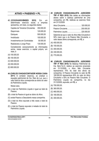 Contabilidade Básica 2011 Prof. Marcondes Fortaleza
www.euvoupassar.com.br
16
ATIVO = PASSIVO + PL
43 (CESGRANRIO/BNDES 2010) Em um
determinado exercício social, a empresa
apresentou, em reais, os seguintes dados:
Capitais de Terceiros Circulantes 350.000,00
Disponíveis 120.000,00
Estoques 500.000,00
Imobilizado 100.000,00
Investimentos em Controladas 50.000,00
Realizáveis a Longo Prazo 130.000,00
Considerando exclusivamente as informações
acima, nesse exercício, o capital próprio, em
reais, é
(A) 100.000,00
(B) 150.000,00
(C) 500.000,00
(D) 550.000,00
(E) 900.000,00
44 (CARLOS CHAGAS/CONTADOR NOSSA CAIXA
2011) O contador observou, ao analisar a
equação patrimonial da Cia. Raio de Luz, que o
valor total do Ativo correspondia ao dobro do valor
do Patrimônio Líquido.
Nesse caso,
(A) o total do Patrimônio Líquido é igual ao total do
Passivo.
(B) o total do Passivo é igual ao dobro do Ativo.
(C) existe Passivo a Descoberto nessa companhia.
(D) o total do Ativo equivale a três vezes o total do
Passivo.
(E) o total do Passivo equivale à metade do total do
Patrimônio Líquido.
45 (CARLOS CHAGAS/ANALISTA JUDICIÁRIO
TRF 4ª REG 2010) São dadas as informações
abaixo sobre o balanço patrimonial de uma
companhia, em R$, relativas ao exercício findo
em 31/12/2009:
Ativo Circulante................................... 320.000,00
Passivo Circulante.............................. 250.000,00
Patrimônio Líquido.............................. 220.000,00
Sabendo-se que o valor do Ativo Não Circulante é
50% maior que o do Passivo Não Circulante, o
valor desse último corresponde, em R$, a
(A) 450.000,00.
(B) 150.000,00.
(C) 300.000,00.
(D) 330.000,00.
(E) 770.000,00.
46 (CARLOS CHAGAS/ANALISTA JUDICIÁRIO
TRF 4ª REG 2010) No Balanço Patrimonial da
Cia. Bem-Te-Vi, relativo ao exercício encerrado
em 31/12/2009, o Ativo Não Circulante
representava 70% do total dos ativos da
companhia. O Passivo Circulante no valor de R$
180.000,00 representava 60% do valor do Ativo
Circulante e 50% do Passivo Não Circulante. O
Patrimônio Líquido da companhia, no dia
31/12/2009, equivalia, em R$, a
(A) 700.000,00.
(B) 360.000,00.
(C) 460.000,00.
(D) 180.000,00.
(E) 300.000,00.
 