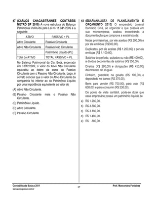 Contabilidade Básica 2011 Prof. Marcondes Fortaleza
www.euvoupassar.com.br
17
47 (CARLOS CHAGAS/TRAINEE CONTÁBEIS
METRÔ SP 2010) A nova estrutura do Balanço
Patrimonial instituída pela Lei no 11.941/2009 é a
seguinte:
ATIVO PASSIVO + PL
Ativo Circulante Passivo Circulante
Ativo Não Circulante Passivo Não Circulante
Patrimônio Líquido (PL)
Total do ATIVO TOTAL PASSIVO + PL
No Balanço Patrimonial da Cia. Beta, encerrado
em 31/12/2009, o valor do Ativo Não Circulante
equivaleu ao dobro da soma do Passivo
Circulante com o Passivo Não Circulante. Logo, é
correto concluir que o valor do Ativo Circulante da
companhia foi inferior ao do Patrimônio Líquido
por uma importância equivalente ao valor do
(A) Ativo Não Circulante.
(B) Passivo Circulante mais o Passivo Não
Circulante.
(C) Patrimônio Líquido.
(D) Ativo Circulante.
(E) Passivo Circulante.
48 (ESAF/ANALISTA DE PLANEJAMENTO E
ORÇAMENTO 2010) O empresário Juvenal
Bonifácio Silva, ao organizar o que possuía em
sua microempresa, acabou encontrando a
documentação que comprova a existência de:
Notas promissórias, por ele aceitas (R$ 200,00) e
por ele emitidas (R$300,00).
Duplicatas, por ele aceitas (R$ 1.200,00) e por ele
emitidas (R$ 1.100,00).
Salários do período, quitados ou não (R$ 400,00),
e dívidas decorrentes de salários (R$ 350,00).
Direitos (R$ 280,00) e obrigações (R$ 450,00)
decorrentes de aluguel.
Dinheiro, guardado na gaveta (R$ 100,00) e
depositado no banco (R$ 370,00).
Bens para vender (R$ 700,00), para usar (R$
600,00) e para consumir (R$ 230,00).
Do ponto de vista contábil, pode-se dizer que
esse empresário possui um patrimônio líquido de
a) R$ 1.280,00.
b) R$ 3.580,00.
c) R$ 3.180,00.
d) R$ 1.480,00.
e) R$ 880,00.
 