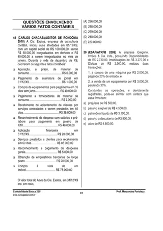 Contabilidade Básica 2011 Prof. Marcondes Fortaleza
www.euvoupassar.com.br
18
QUESTÕES ENVOLVENDO
VÁRIOS FATOS CONTÁBEIS
49 (CARLOS CHAGAS/AUDITOR DE RONDÔNIA
2010) A Cia. Exatos, empresa de consultoria
contábil, iniciou suas atividades em 01/12/X9,
com um capital social de R$ 100.000,00, sendo
R$ 60.000,00 integralizados em dinheiro e R$
40.000,00 a serem integralizados no mês de
janeiro. Durante o mês de dezembro de X9,
ocorreram os seguintes fatos contábeis:
Aquisição, a prazo, de material de
consumo........................................... R$ 6.000,00
Pagamento de assinatura de jornal em
31/12/X9........................................... R$ 1.000,00
Compra de equipamentos para pagamento em 35
dias sem juros................................ R$ 40.000,00
Pagamento a fornecedores de material de
consumo.......................................... R$ 2.000,00
Recebimento de adiantamento de clientes por
serviços contratados a serem prestados em 40
dias. ............................................. R$ 36.000,00
Reconhecimento da despesa com salários e pró-
labore para pagamento em janeiro de
X10.............................................. R$ 48.000,00
Aplicação financeira em
31/12/X9..................................... R$ 20.000,00
Serviços prestados a clientes para recebimento
em 60 dias................................. R$ 85.000,00
Reconhecimento e pagamento de despesas
gerais.......................................... R$ 5.000,00
Obtenção de empréstimos bancários de longo
prazo......................................... R$ 28.000,00
Compra à vista de um
imóvel....................................... R$ 75.000,00
O valor total do Ativo da Cia. Exatos, em 31/12/X9
era, em reais,
(A) 296.000,00
(B) 288.000,00
(C) 269.000,00
(D) 248.000,00
(E) 220.000,00
50 (ESAF/ATRFB 2009) A empresa Gregório,
Irmãos & Cia. Ltda., possuindo Disponibilidades
de R$ 2.730,00, Imobilizações de R$ 3.270,00 e
Dívidas de R$ 2.900,00, realizou duas
transações:
1. a compra de uma máquina por R$ 2.000,00,
pagando 20% de entrada; e
2. a venda de um equipamento por R$ 3.000,00,
perdendo 30%.
Concluídas as operações, e devidamente
registradas, pode-se afirmar com certeza que
essa firma tem:
a) prejuízos de R$ 500,00.
b) passivo exigível de R$ 4.500,00.
c) patrimônio líquido de R$ 3.100,00.
d) passivo a descoberto de R$ 900,00.
e) ativo de R$ 4.600,00.
 