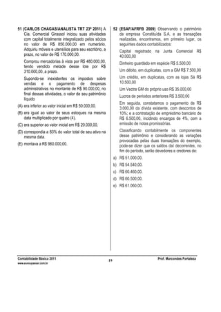 Contabilidade Básica 2011 Prof. Marcondes Fortaleza
www.euvoupassar.com.br
19
51 (CARLOS CHAGAS/ANALISTA TRT 23ª 2011) A
Cia. Comercial Girassol iniciou suas atividades
com capital totalmente integralizado pelos sócios
no valor de R$ 850.000,00 em numerário.
Adquiriu móveis e utensílios para seu escritório, a
prazo, no valor de R$ 170.000,00.
Comprou mercadorias à vista por R$ 480.000,00,
tendo vendido metade desse lote por R$
310.000,00, a prazo.
Supondo-se inexistentes os impostos sobre
vendas e o pagamento de despesas
administrativas no montante de R$ 90.000,00, no
final dessas atividades, o valor de seu patrimônio
líquido
(A) era inferior ao valor inicial em R$ 50.000,00.
(B) era igual ao valor de seus estoques na mesma
data multiplicado por quatro (4).
(C) era superior ao valor inicial em R$ 20.000,00.
(D) correspondia a 83% do valor total de seu ativo na
mesma data.
(E) montava a R$ 960.000,00.
52 (ESAF/AFRFB 2009) Observando o patrimônio
da empresa Constituída S.A. e as transações
realizadas, encontramos, em primeiro lugar, os
seguintes dados contabilizados:
Capital registrado na Junta Comercial R$
40.000,00
Dinheiro guardado em espécie R$ 5.500,00
Um débito, em duplicatas, com a GM R$ 7.500,00
Um crédito, em duplicatas, com as lojas Sá R$
10.500,00
Um Vectra GM do próprio uso R$ 35.000,00
Lucros de períodos anteriores R$ 3.500,00
Em seguida, constatamos o pagamento de R$
3.000,00 da dívida existente, com descontos de
10%; e a contratação de empréstimo bancário de
R$ 6.500,00, incidindo encargos de 4%, com a
emissão de notas promissórias.
Classificando contabilmente os componentes
desse patrimônio e considerando as variações
provocadas pelas duas transações do exemplo,
pode-se dizer que os saldos daí decorrentes, no
fim do período, serão devedores e credores de:
a) R$ 51.000,00.
b) R$ 54.540,00.
c) R$ 60.460,00.
d) R$ 60.500,00.
e) R$ 61.060,00.
 