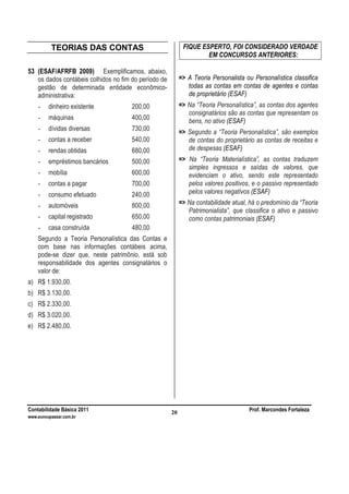 Contabilidade Básica 2011 Prof. Marcondes Fortaleza
www.euvoupassar.com.br
20
TEORIAS DAS CONTAS
53 (ESAF/AFRFB 2009) Exemplificamos, abaixo,
os dados contábeis colhidos no fim do período de
gestão de determinada entidade econômico-
administrativa:
- dinheiro existente 200,00
- máquinas 400,00
- dívidas diversas 730,00
- contas a receber 540,00
- rendas obtidas 680,00
- empréstimos bancários 500,00
- mobília 600,00
- contas a pagar 700,00
- consumo efetuado 240,00
- automóveis 800,00
- capital registrado 650,00
- casa construída 480,00
Segundo a Teoria Personalística das Contas e
com base nas informações contábeis acima,
pode-se dizer que, neste patrimônio, está sob
responsabilidade dos agentes consignatários o
valor de:
a) R$ 1.930,00.
b) R$ 3.130,00.
c) R$ 2.330,00.
d) R$ 3.020,00.
e) R$ 2.480,00.
FIQUE ESPERTO, FOI CONSIDERADO VERDADE
EM CONCURSOS ANTERIORES:
=> A Teoria Personalista ou Personalística classifica
todas as contas em contas de agentes e contas
de proprietário (ESAF)
=> Na “Teoria Personalística”, as contas dos agentes
consignatários são as contas que representam os
bens, no ativo (ESAF)
=> Segundo a “Teoria Personalística”, são exemplos
de contas do proprietário as contas de receitas e
de despesas (ESAF)
=> Na “Teoria Materialística”, as contas traduzem
simples ingressos e saídas de valores, que
evidenciam o ativo, sendo este representado
pelos valores positivos, e o passivo representado
pelos valores negativos (ESAF)
=> Na contabilidade atual, há o predomínio da “Teoria
Patrimonialista”, que classifica o ativo e passivo
como contas patrimoniais (ESAF)
 