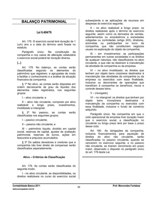 Contabilidade Básica 2011 Prof. Marcondes Fortaleza
www.euvoupassar.com.br
21
BALANÇO PATRIMONIAL
Lei 6.404/76
Art. 175. O exercício social terá duração de 1
(um) ano e a data do término será fixada no
estatuto.
Parágrafo único. Na constituição da
companhia e nos casos de alteração estatutária
o exercício social poderá ter duração diversa.
(...)
Art. 178. No balanço, as contas serão
classificadas segundo os elementos do
patrimônio que registrem, e agrupadas de modo
a facilitar o conhecimento e a análise da situação
financeira da companhia.
§ 1º No ativo, as contas serão dispostas em
ordem decrescente de grau de liquidez dos
elementos nelas registrados, nos seguintes
grupos:
I – ativo circulante; e
II – ativo não circulante, composto por ativo
realizável a longo prazo, investimentos,
imobilizado e intangível.
§ 2º No passivo, as contas serão
classificadas nos seguintes grupos:
I – passivo circulante;
II – passivo não circulante; e
III – patrimônio líquido, dividido em capital
social, reservas de capital, ajustes de avaliação
patrimonial, reservas de lucros, ações em
tesouraria e prejuízos acumulados.
§ 3º Os saldos devedores e credores que a
companhia não tiver direito de compensar serão
classificados separadamente.
Ativo – Critérios de Classificação
Art. 179. As contas serão classificadas do
seguinte modo:
I - no ativo circulante: as disponibilidades, os
direitos realizáveis no curso do exercício social
subseqüente e as aplicações de recursos em
despesas do exercício seguinte;
II - no ativo realizável a longo prazo: os
direitos realizáveis após o término do exercício
seguinte, assim como os derivados de vendas,
adiantamentos ou empréstimos a sociedades
coligadas ou controladas (artigo 243), diretores,
acionistas ou participantes no lucro da
companhia, que não constituírem negócios
usuais na exploração do objeto da companhia;
III - em investimentos: as participações
permanentes em outras sociedades e os direitos
de qualquer natureza, não classificáveis no ativo
circulante, e que não se destinem à manutenção
da atividade da companhia ou da empresa;
IV – no ativo imobilizado: os direitos que
tenham por objeto bens corpóreos destinados à
manutenção das atividades da companhia ou da
empresa ou exercidos com essa finalidade,
inclusive os decorrentes de operações que
transfiram à companhia os benefícios, riscos e
controle desses bens;
V – (revogado)
VI – no intangível: os direitos que tenham por
objeto bens incorpóreos destinados à
manutenção da companhia ou exercidos com
essa finalidade, inclusive o fundo de comércio
adquirido.
Parágrafo único. Na companhia em que o
ciclo operacional da empresa tiver duração maior
que o exercício social, a classificação no
circulante ou longo prazo terá por base o prazo
desse ciclo.
Art. 180. As obrigações da companhia,
inclusive financiamentos para aquisição de
direitos do ativo não circulante, serão
classificadas no passivo circulante, quando se
vencerem no exercício seguinte, e no passivo
não circulante, se tiverem vencimento em prazo
maior, observado o disposto no parágrafo único
do art. 179 desta Lei.
----------------------------------------------------------------------
 