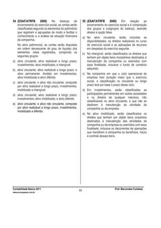 Contabilidade Básica 2011 Prof. Marcondes Fortaleza
www.euvoupassar.com.br
22
54 (ESAF/ATRFB 2009) No balanço de
encerramento do exercício social, as contas serão
classificadas segundo os elementos do patrimônio
que registrem e agrupadas de modo a facilitar o
conhecimento e a análise da situação financeira
da companhia.
No ativo patrimonial, as contas serão dispostas
em ordem decrescente de grau de liquidez dos
elementos nelas registrados, compondo os
seguintes grupos:
a) ativo circulante; ativo realizável a longo prazo;
investimentos; ativo imobilizado; e intangível.
b) ativo circulante; ativo realizável a longo prazo; e
ativo permanente, dividido em investimentos,
ativo imobilizado e ativo diferido.
c) ativo circulante; e ativo não circulante, composto
por ativo realizável a longo prazo, investimentos,
imobilizado e intangível.
d) ativo circulante; ativo realizável a longo prazo;
investimentos; ativo imobilizado; e ativo diferido.
e) ativo circulante; e ativo não circulante, composto
por ativo realizável a longo prazo, investimentos,
imobilizado e diferido.
55 (ESAF/ATRFB 2009) Em relação ao
encerramento do exercício social e à composição
dos grupos e subgrupos do balanço, assinale
abaixo a opção falsa.
a) No ativo circulante, serão incluídas as
disponibilidades, os direitos realizáveis no curso
do exercício social e as aplicações de recursos
em despesas do exercício seguinte.
b) No intangível, serão classificados os direitos que
tenham por objeto bens incorpóreos destinados à
manutenção da companhia ou exercidos com
essa finalidade, inclusive o fundo de comércio
adquirido.
c) Na companhia em que o ciclo operacional da
empresa tiver duração maior que o exercício
social, a classificação no circulante ou longo
prazo terá por base o prazo desse ciclo.
d) Em investimentos, serão classificadas as
participações permanentes em outras sociedades
e os direitos de qualquer natureza, não
classificáveis no ativo circulante, e que não se
destinem à manutenção da atividade da
companhia ou da empresa.
e) No ativo imobilizado, serão classificados os
direitos que tenham por objeto bens corpóreos
destinados à manutenção das atividades da
companhia ou da empresa ou exercidos com essa
finalidade, inclusive os decorrentes de operações
que transfiram à companhia os benefícios, riscos
e controle desses bens.
 