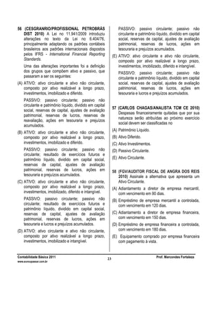 Contabilidade Básica 2011 Prof. Marcondes Fortaleza
www.euvoupassar.com.br
23
56 (CESGRANRIO/PROFISSIONAL PETROBRÁS
DIST 2010) A Lei no 11.941/2009 introduziu
alterações no texto da Lei no 6.404/76,
principalmente adaptando os padrões contábeis
brasileiros aos padrões internacionais dispostos
pelos IFRS - International Financial Reporting
Standards.
Uma das alterações importantes foi a definição
dos grupos que compõem ativo e passivo, que
passaram a ser os seguintes:
(A) ATIVO: ativo circulante e ativo não circulante,
composto por ativo realizável a longo prazo,
investimentos, imobilizado e diferido.
PASSIVO: passivo circulante; passivo não
circulante e patrimônio líquido, dividido em capital
social, reservas de capital, ajustes de avaliação
patrimonial, reservas de lucros, reservas de
reavaliação, ações em tesouraria e prejuízos
acumulados.
(B) ATIVO: ativo circulante e ativo não circulante,
composto por ativo realizável a longo prazo,
investimentos, imobilizado e diferido.
PASSIVO: passivo circulante; passivo não
circulante; resultado de exercícios futuros e
patrimônio líquido, dividido em capital social,
reservas de capital, ajustes de avaliação
patrimonial, reservas de lucros, ações em
tesouraria e prejuízos acumulados.
(C) ATIVO: ativo circulante e ativo não circulante,
composto por ativo realizável a longo prazo,
investimentos, imobilizado, diferido e intangível.
PASSIVO: passivo circulante; passivo não
circulante; resultado de exercícios futuros e
patrimônio líquido, dividido em capital social,
reservas de capital, ajustes de avaliação
patrimonial, reservas de lucros, ações em
tesouraria e lucros e prejuízos acumulados.
(D) ATIVO: ativo circulante e ativo não circulante,
composto por ativo realizável a longo prazo,
investimentos, imobilizado e intangível.
PASSIVO: passivo circulante; passivo não
circulante e patrimônio líquido, dividido em capital
social, reservas de capital, ajustes de avaliação
patrimonial, reservas de lucros, ações em
tesouraria e prejuízos acumulados.
(E) ATIVO: ativo circulante e ativo não circulante,
composto por ativo realizável a longo prazo,
investimentos, imobilizado, diferido e intangível.
PASSIVO: passivo circulante; passivo não
circulante e patrimônio líquido, dividido em capital
social, reservas de capital, ajustes de avaliação
patrimonial, reservas de lucros, ações em
tesouraria e lucros e prejuízos acumulados.
57 (CARLOS CHAGAS/ANALISTA TCM CE 2010)
Despesas financeiramente quitadas que por sua
natureza serão atribuídas ao próximo exercício
social devem ser classificadas no
(A) Patrimônio Líquido.
(B) Ativo Diferido.
(C) Ativo Investimentos.
(D) Passivo Circulante.
(E) Ativo Circulante.
58 (FGV/AUDITOR FISCAL DE ANGRA DOS REIS
2010) Assinale a alternativa que apresenta um
Ativo Circulante.
(A) Adiantamento a diretor de empresa mercantil,
com vencimento em 90 dias.
(B) Empréstimo de empresa mercantil a controlada,
com vencimento em 120 dias.
(C) Adiantamento a diretor de empresa financeira,
com vencimento em 150 dias.
(D) Empréstimo de empresa financeira a controlada,
com vencimento em 180 dias.
(E) Equipamento comprado por empresa financeira
com pagamento à vista.
 