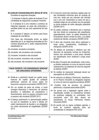 Contabilidade Básica 2011 Prof. Marcondes Fortaleza
www.euvoupassar.com.br
24
59 (CARLOS CHAGAS/ANALISTA SEFAZ SP 2010)
Considere as seguintes situações:
I. A empresa A adquiriu ações da empresa D com
a finalidade de negociá-las a qualquer momento.
II. A empresa B é uma indústria e comércio de
máquinas especiais, as quais são produzidas e
vendidas dentro do seu ciclo operacional de dois
anos.
III. A empresa C adquiriu um terreno para futura
instalação de uma fábrica.
Com base nas informações acima, as ações
adquiridas por A, as máquinas produzidas por B e
o terreno adquirido por C, serão, respectivamente,
classificados no
(A) circulante, circulante e circulante.
(B) circulante, não circulante e não circulante.
(C) circulante, circulante e não circulante.
(D) não circulante, circulante e não circulante.
(E) não circulante, não circulante e não circulante.
FIQUE ESPERTO, FOI CONSIDERADO VERDADE
EM CONCURSOS ANTERIORES:
=> Divide-se o patrimônio líquido em capital social,
reservas de capital, ajustes de avaliação
patrimonial, reservas de lucros, ações em
tesouraria e prejuízos acumulados (CESPE 2011)
=> Em um modelo de plano de contas, a conta
encargos financeiros a transcorrer, de natureza
devedora, é retificadora de empréstimos e
financiamentos, tanto no passivo circulante como
no passivo não circulante (CESPE 2011)
=> O balanço patrimonial é a demonstração estática
na qual se classificam os bens e direitos em
ordem descrescente de liquidez e as obrigações
em ordem decrescente de exigibilidade (CESPE
2011)
=> O exercício social das empresas regidas pela Lei
das Sociedades Anônimas deve ter duração de
uma ano, ainda que seu intervalo não coincida
com o ano civil, ressalvados os casos em que a
entidade esteja em seu primeiro ano de operação
ou tenha acabado de sofrer alteração estatutária
(CESPE 2011)
=> Os saldos credores e devedores que a empresa
não tiver direito de compensar são classificados
separadamente; assim, os saldos devedores de
fornecedores devem constar do ativo, e os saldos
credores de clientes, do passivo (CESPE 2010)
=> O ativo não circulante inclui ativos realizáveis a
longo prazo, investimentos, imobilizados e
intangíveis (CESPE 2010)
=> Os débitos de acionistas e diretores que não
decorram de operações normais da companhia,
mesmo com vencimento a curto prazo, deverão
ser classificados como realizável a longo prazo
(ESAF)
=> No Ativo Circulante são classificados, entre outros,
os direitos realizáveis no curso do exercício social
subsequente e as despesas do exercício seguinte
ao balanço (ESAF)
=> Os créditos de impossível realização devem ser
expurgados do Ativo (ESAF)
=> Na estrutura do Balanço Patrimonial, classificam-
se no Passivo Circulante as obrigações exigíveis
no curso do exercício seguinte ao balanço (ESAF)
=> Constitui fonte de recursos, na estrutura
patrimonial, a duplicata descontada (ESAF)
=> De acordo com a legislação vigente sobre a
classificação contábil, os empréstimos tomados
de empresas coligadas ou controladas, com
vencimento para 120 dias, devem ser
classificados no Grupo Patrimonial Passivo
Circulante (ESAF)
=> De acordo com as regras contábeis vigentes, o
fundo de comércio adquirido deve ser
contabilizado no intangível (FGV 2010)
 