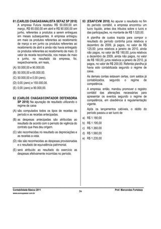 Contabilidade Básica 2011 Prof. Marcondes Fortaleza
www.euvoupassar.com.br
26
61 (CARLOS CHAGAS/ANALISTA SEFAZ SP 2010)
A empresa Futura recebeu R$ 50.000,00 em
março, R$ 65.000,00 em abril e R$ 90.000,00 em
junho, referentes a produtos a serem entregues
em meses subsequentes. A empresa entregou
em maio os produtos referentes ao recebimento
de março e em junho os produtos referentes ao
recebimento de abril e ainda não havia entregado
os produtos referentes ao recebimento de maio. O
valor da receita reconhecida, nos meses de maio
e junho, no resultado da empresa, foi,
respectivamente, em reais,
(A) 50.000,00 e 90.000,00.
(B) 50.000,00 e 65.000,00.
(C) 50.000,00 e 0,00 (zero).
(D) 0,00 (zero) e 155.000,00.
(E) 0,00 (zero) e 90.000,00.
62 (CARLOS CHAGAS/CONTADOR DEFENSORIA
SP 2010) Na apuração de resultado utilizando o
regime de caixa
(A) são computados todos os tipos de receitas do
período e as receitas antecipadas.
(B) as despesas antecipadas são atribuídas ao
resultado de acordo com o período de vigência do
contrato que lhes deu origem.
(C) são reconhecidas no resultado as depreciações e
as receitas a vista.
(D) não são reconhecidas as despesas provisionadas
e o resultado de equivalência patrimonial.
(E) será atribuído ao resultado do exercício as
despesas efetivamente incorridas no período.
63 (ESAF/CVM 2010) Ao apurar o resultado no fim
do período contábil, a empresa encontrou um
lucro líquido, antes dos tributos sobre o lucro e
das participações, no montante de R$ 1.520,00.
A planilha de custos trazida para compor o
resultado do período continha juros relativos a
dezembro de 2009, já pagos, no valor de R$
125,00; juros relativos a janeiro de 2010, ainda
não pagos, no valor de R$ 180,00; juros relativos
a dezembro de 2009, ainda não pagos, no valor
de R$ 160,00; juros relativos a janeiro de 2010, já
pagos, no valor de R$ 200,00. Referida planilha já
havia sido contabilizada segundo o regime de
caixa.
As demais contas estavam certas, com saldos já
contabilizados, segundo o regime de
competência.
A empresa, então, mandou promover o registro
contábil das alterações necessárias para
apresentar os eventos segundo o regime de
competência, em obediência à regulamentação
vigente.
Após os lançamentos cabíveis, o rédito do
período passou a ser lucro de
a) R$ 1.180,00
b) R$ 1.195,00
c) R$ 1.360,00
d) R$ 1.560,00
e) R$ 1.235,00
 