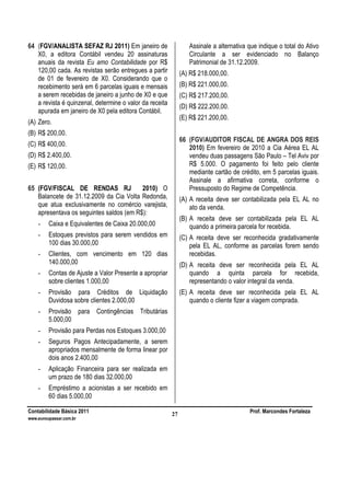 Contabilidade Básica 2011 Prof. Marcondes Fortaleza
www.euvoupassar.com.br
27
64 (FGV/ANALISTA SEFAZ RJ 2011) Em janeiro de
X0, a editora Contábil vendeu 20 assinaturas
anuais da revista Eu amo Contabilidade por R$
120,00 cada. As revistas serão entregues a partir
de 01 de fevereiro de X0. Considerando que o
recebimento será em 6 parcelas iguais e mensais
a serem recebidas de janeiro a junho de X0 e que
a revista é quinzenal, determine o valor da receita
apurada em janeiro de X0 pela editora Contábil.
(A) Zero.
(B) R$ 200,00.
(C) R$ 400,00.
(D) R$ 2.400,00.
(E) R$ 120,00.
65 (FGV/FISCAL DE RENDAS RJ 2010) O
Balancete de 31.12.2009 da Cia Volta Redonda,
que atua exclusivamente no comércio varejista,
apresentava os seguintes saldos (em R$):
- Caixa e Equivalentes de Caixa 20.000,00
- Estoques previstos para serem vendidos em
100 dias 30.000,00
- Clientes, com vencimento em 120 dias
140.000,00
- Contas de Ajuste a Valor Presente a apropriar
sobre clientes 1.000,00
- Provisão para Créditos de Liquidação
Duvidosa sobre clientes 2.000,00
- Provisão para Contingências Tributárias
5.000,00
- Provisão para Perdas nos Estoques 3.000,00
- Seguros Pagos Antecipadamente, a serem
apropriados mensalmente de forma linear por
dois anos 2.400,00
- Aplicação Financeira para ser realizada em
um prazo de 180 dias 32.000,00
- Empréstimo a acionistas a ser recebido em
60 dias 5.000,00
Assinale a alternativa que indique o total do Ativo
Circulante a ser evidenciado no Balanço
Patrimonial de 31.12.2009.
(A) R$ 218.000,00.
(B) R$ 221.000,00.
(C) R$ 217.200,00.
(D) R$ 222.200,00.
(E) R$ 221.200,00.
66 (FGV/AUDITOR FISCAL DE ANGRA DOS REIS
2010) Em fevereiro de 2010 a Cia Aérea EL AL
vendeu duas passagens São Paulo – Tel Aviv por
R$ 5.000. O pagamento foi feito pelo cliente
mediante cartão de crédito, em 5 parcelas iguais.
Assinale a afirmativa correta, conforme o
Pressuposto do Regime de Competência.
(A) A receita deve ser contabilizada pela EL AL no
ato da venda.
(B) A receita deve ser contabilizada pela EL AL
quando a primeira parcela for recebida.
(C) A receita deve ser reconhecida gradativamente
pela EL AL, conforme as parcelas forem sendo
recebidas.
(D) A receita deve ser reconhecida pela EL AL
quando a quinta parcela for recebida,
representando o valor integral da venda.
(E) A receita deve ser reconhecida pela EL AL
quando o cliente fizer a viagem comprada.
 