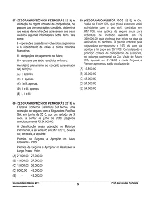 Contabilidade Básica 2011 Prof. Marcondes Fortaleza
www.euvoupassar.com.br
28
67 (CESGRANRIO/TÉCNICO PETROBRÁS 2011) A
utilização do regime contábil da competência, no
preparo das demonstrações contábeis, determina
que essas demonstrações apresentem aos seus
usuários algumas informações sobre itens, tais
como:
I – operações passadas envolvendo o pagamento
e o recebimento de caixa e outros recursos
financeiros;
II – obrigações de pagamento no futuro;
III – recursos que serão recebidos no futuro.
Atende(m) plenamente ao conceito apresentado
o(s) item(ns)
(A) I, apenas.
(B) II, apenas.
(C) I e II, apenas.
(D) II e III, apenas.
(E) I, II e III.
68 (CESGRANRIO/TÉCNICO PETROBRÁS 2011) A
Empresa Comercial Caramuru S/A fechou uma
operação de seguros com a Seguradora Pacífica
S/A, em junho de 2010, por um período de 3
anos, a contar de julho de 2010, pagando
antecipadamente R$ 54.000,00.
A classificação dessa operação no Balanço
Patrimonial, a ser extraído em 31/12/2010, deverá
ser, em reais, a seguinte:
Prêmios de Seguros a Apropriar no Ativo
Circulante - Valor
Prêmios de Seguros a Apropriar no Realizável a
Longo Prazo - Valor
(A) 27.000,00 27.000,00
(B) 18.000,00 27.000,00
(C) 18.000,00 36.000,00
(D) 9.000,00 45.000,00
(E) - 45.000,00
69 (CESGRANRIO/AUDITOR IBGE 2010) A Cia.
Visão de Futuro S/A, que possui exercício social
coincidente com o ano civil, contratou, em
01/11/08, uma apólice de seguro anual para
cobertura de incêndio avaliada em R$
360.000,00, cuja vigência teve início na data da
assinatura do contrato. O prêmio cobrado pela
seguradora correspondeu a 15% do valor da
apólice e foi pago em 30/11/08. Considerando o
princípio contábil da competência de exercícios,
no balanço patrimonial da Cia. Visão de Futuro
S/A, apurado em 31/12/08, a conta Seguros a
Vencer apresentou saldo atualizado de
(A) 13.500,00
(B) 36.000,00
(C) 45.000,00
(D) 51.500,00
(E) 54.000,00
 