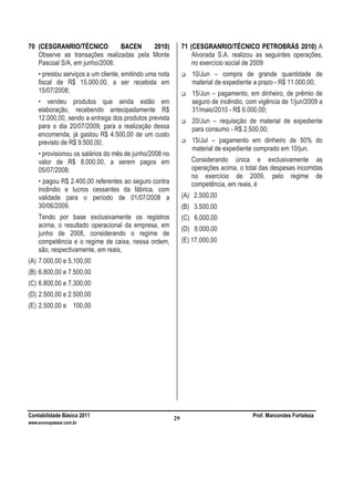 Contabilidade Básica 2011 Prof. Marcondes Fortaleza
www.euvoupassar.com.br
29
70 (CESGRANRIO/TÉCNICO BACEN 2010)
Observe as transações realizadas pela Monte
Pascoal S/A, em junho/2008:
• prestou serviços a um cliente, emitindo uma nota
fiscal de R$ 15.000,00, a ser recebida em
15/07/2008;
• vendeu produtos que ainda estão em
elaboração, recebendo antecipadamente R$
12.000,00, sendo a entrega dos produtos prevista
para o dia 20/07/2009; para a realização dessa
encomenda, já gastou R$ 4.500,00 de um custo
previsto de R$ 9.500,00;
• provisionou os salários do mês de junho/2008 no
valor de R$ 8.000,00, a serem pagos em
05/07/2008;
• pagou R$ 2.400,00 referentes ao seguro contra
incêndio e lucros cessantes da fábrica, com
validade para o período de 01/07/2008 a
30/06/2009.
Tendo por base exclusivamente os registros
acima, o resultado operacional da empresa, em
junho de 2008, considerando o regime de
competência e o regime de caixa, nessa ordem,
são, respectivamente, em reais,
(A) 7.000,00 e 5.100,00
(B) 6.800,00 e 7.500,00
(C) 6.800,00 e 7.300,00
(D) 2.500,00 e 2.500,00
(E) 2.500,00 e 100,00
71 (CESGRANRIO/TÉCNICO PETROBRÁS 2010) A
Alvorada S.A. realizou as seguintes operações,
no exercício social de 2009:
10/Jun – compra de grande quantidade de
material de expediente a prazo - R$ 11.000,00;
15/Jun – pagamento, em dinheiro, de prêmio de
seguro de incêndio, com vigência de 1/jun/2009 a
31/maio/2010 - R$ 6.000,00;
20/Jun – requisição de material de expediente
para consumo - R$ 2.500,00;
15/Jul – pagamento em dinheiro de 50% do
material de expediente comprado em 10/jun.
Considerando única e exclusivamente as
operações acima, o total das despesas incorridas
no exercício de 2009, pelo regime de
competência, em reais, é
(A) 2.500,00
(B) 3.500,00
(C) 6.000,00
(D) 8.000,00
(E) 17.000,00
 