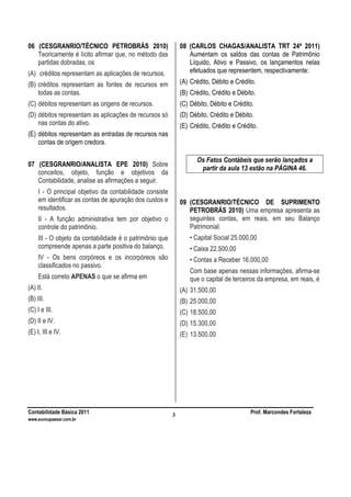 Contabilidade Básica 2011 Prof. Marcondes Fortaleza
www.euvoupassar.com.br
3
06 (CESGRANRIO/TÉCNICO PETROBRÁS 2010)
Teoricamente é lícito afirmar que, no método das
partidas dobradas, os
(A) créditos representam as aplicações de recursos.
(B) créditos representam as fontes de recursos em
todas as contas.
(C) débitos representam as origens de recursos.
(D) débitos representam as aplicações de recursos só
nas contas do ativo.
(E) débitos representam as entradas de recursos nas
contas de origem credora.
07 (CESGRANRIO/ANALISTA EPE 2010) Sobre
conceitos, objeto, função e objetivos da
Contabilidade, analise as afirmações a seguir.
I - O principal objetivo da contabilidade consiste
em identificar as contas de apuração dos custos e
resultados.
II - A função administrativa tem por objetivo o
controle do patrimônio.
III - O objeto da contabilidade é o patrimônio que
compreende apenas a parte positiva do balanço.
IV - Os bens corpóreos e os incorpóreos são
classificados no passivo.
Está correto APENAS o que se afirma em
(A) II.
(B) III.
(C) I e III.
(D) II e IV.
(E) I, III e IV.
08 (CARLOS CHAGAS/ANALISTA TRT 24ª 2011)
Aumentam os saldos das contas de Patrimônio
Líquido, Ativo e Passivo, os lançamentos nelas
efetuados que representem, respectivamente:
(A) Crédito, Débito e Crédito.
(B) Crédito, Crédito e Débito.
(C) Débito, Débito e Crédito.
(D) Débito, Crédito e Débito.
(E) Crédito, Crédito e Crédito.
Os Fatos Contábeis que serão lançados a
partir da aula 13 estão na PÁGINA 46.
09 (CESGRANRIO/TÉCNICO DE SUPRIMENTO
PETROBRÁS 2010) Uma empresa apresenta as
seguintes contas, em reais, em seu Balanço
Patrimonial:
• Capital Social 25.000,00
• Caixa 22.500,00
• Contas a Receber 16.000,00
Com base apenas nessas informações, afirma-se
que o capital de terceiros da empresa, em reais, é
(A) 31.500,00
(B) 25.000,00
(C) 18.500,00
(D) 15.300,00
(E) 13.500,00
 