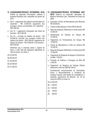 Contabilidade Básica 2011 Prof. Marcondes Fortaleza
www.euvoupassar.com.br
30
72 (CESGRANRIO/TÉCNICO PETROBRÁS 2010)
Analise as seguintes informações, relativas à
empresa Noroeste Ltda. realizadas em janeiro de
2010:
Dia 5 – pagamento dos salários provisionados em
dezembro - R$ 15.000,00; pagamento dos
encargos sociais provisionados em dezembro -
R$ 6.000,00;
Dia 10 – pagamento antecipado das férias de
fevereiro - R$ 3.000,00;
Dia 30 – provisão de salários de janeiro - R$
20.000,00; provisão dos encargos sociais dos
salários de janeiro - R$ 8.000,00; pagamento do
aluguel de janeiro - R$ 2.000,00 e de fevereiro -
R$ 3.000,00.
Admitindo que a empresa adote o regime de
caixa, o valor total das despesas registradas no
mês de janeiro, em reais, é
(A) 23.000,00
(B) 28.000,00
(C) 29.000,00
(D) 30.000,00
(E) 31.000,00
73 (CESGRANRIO/TÉCNICO PETROBRÁS DIST
2010) Observe as seguintes operações da
Miramar Alimentos Ltda., realizadas em março de
2009:
Aquisição a Prazo de Mercadorias para Revenda
R$ 30.000,00
Venda de Mercadorias a Prazo R$ 20.000,00
Baixa de Estoques Referentes à Venda acima R$
16.000,00
Recebimento de Clientes em cheque R$
15.000,00
Pagamento de Fornecedores em cheque R$
12.000,00
Venda de Mercadorias à Vista em dinheiro R$
15.000,00
Baixa de Estoques Referentes à Venda acima R$
12.000,00
Pagamento de Despesa de Aluguel e Condomínio
do Mês 1.250,00
Provisão de Salários e Encargos do Mês R$
4.500,00
Pagamento de Despesa de Energia Elétrica
Referente a abril de 2009 R$ 750,00
Considerando exclusivamente as informações
acima e desconsiderando a incidência de
qualquer imposto, pelo regime de competência, o
resultado operacional da Miramar, em 30 de
março de 2009, em reais, foi
(A) (2.000,00)
(B) 1.250,00
(C) 1.000,00
(D) 750,00
(E) 500,00
 