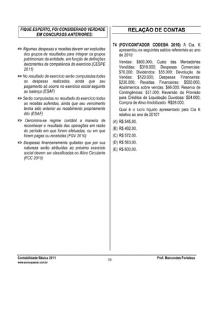 Contabilidade Básica 2011 Prof. Marcondes Fortaleza
www.euvoupassar.com.br
31
FIQUE ESPERTO, FOI CONSIDERADO VERDADE
EM CONCURSOS ANTERIORES:
=> Algumas despesas e receitas devem ser excluídas
dos grupos de resultados para integrar os grupos
patrimoniais da entidade, em função de definições
decorrentes da competência do exercício (CESPE
2011)
=> No resultado de exercício serão computadas todas
as despesas realizadas, ainda que seu
pagamento só ocorra no exercício social seguinte
ao balanço (ESAF)
=> Serão computadas no resultado do exercício todas
as receitas auferidas, ainda que seu vencimento
tenha sido anterior ao recebimento propriamente
dito (ESAF)
=> Denomina-se regime contábil a maneira de
reconhecer o resultado das operações em razão
do período em que forem efetuadas, ou em que
forem pagas ou recebidas (FGV 2010)
=> Despesas financeiramente quitadas que por sua
natureza serão atribuídas ao próximo exercício
social devem ser classificadas no Ativo Circulante
(FCC 2010)
RELAÇÃO DE CONTAS
74 (FGV/CONTADOR CODEBA 2010) A Cia. K
apresentou os seguintes saldos referentes ao ano
de 2010:
Vendas: $800.000; Custo das Mercadorias
Vendidas: $318.000; Despesas Comerciais:
$70.000; Dividendos: $55.000; Devolução de
Vendas: $120.000; Despesas Financeiras:
$230.000; Receitas Financeiras: $550.000;
Abatimentos sobre vendas: $66.000; Reserva de
Contingências: $37.000; Reversão da Provisão
para Créditos de Liquidação Duvidosa: $54.000;
Compra de Ativo Imobilizado: R$28.000.
Qual é o lucro líquido apresentado pela Cia K
relativo ao ano de 2010?
(A) R$ 545,00.
(B) R$ 492,00.
(C) R$ 572,00.
(D) R$ 563,00.
(E) R$ 600,00.
 