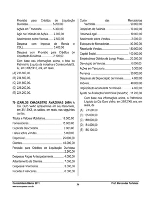Contabilidade Básica 2011 Prof. Marcondes Fortaleza
www.euvoupassar.com.br
34
Provisão para Créditos de Liquidação
Duvidosa.................................. 5.200,00
Ações em Tesouraria............... 5.300,00
Ágio na Emissão de Ações....... 2.000,00
Abatimentos sobre Vendas....... 2.500,00
Despesa com Imposto de Renda e
CSLL......................................... 5.400,00
Despesa com Provisão para Créditos de
Liquidação Duvidosa................ 2.100,00
Com base nas informações acima, o total do
Patrimônio Líquido da Indústria e Comércio Mel S.
A., em 31/12/X10, era, em reais,
(A) 236.800,00.
(B) 234.800,00.
(C) 231.600,00.
(D) 226.200,00.
(E) 224.200,00.
79 (CARLOS CHAGAS/TRE AMAZONAS 2010) A
Cia. Ouro Velho apresentava em seu Balancete,
em 31/12/X8, os saldos, em reais, nas seguintes
contas:
Títulos e Valores Mobiliários....................... 18.000,00
Fornecedores.............................................. 15.000,00
Duplicata Descontada................................... 9.000,00
Fretes sobre Vendas..................................... 5.000,00
Disponível ................................................... 25.000,00
Clientes........................................................ 45.000,00
Provisão para Créditos de Liquidação Duvidosa
..................................................................2.500,00
Despesas Pagas Antecipadamente............... 4.000,00
Adiantamento de Clientes.............................. 7.000,00
Despesas Financeiras.................................... 8.000,00
Receitas Financeiras...................................... 6.000,00
Custo das Mercadorias
Vendidas................................................ 90.000,00
Despesas de Salários.................................. 10.000,00
Reserva Legal.............................................. 10.000,00
Abatimento sobre Vendas..............................2.000,00
Estoques de Mercadorias............................ 30.000,00
Receita de Vendas..................................... 180.000,00
Capital Social............................................. 100.000,00
Empréstimos Obtidos de Longo Prazo........ 20.000,00
Devolução de Vendas................................... 6.000,00
Ações em Tesouraria..................................... 5.300,00
Terrenos ...................................................... 50.000,00
Despesas de Depreciação de Imóveis........... 4.000,00
Imóveis......................................................... 40.000,00
Depreciação Acumulada de Imóveis ............. 4.000,00
Ajuste de Avaliação Patrimonial (devedor) . 11.200,00
Com base nas informações acima, o Patrimônio
Líquido da Cia Ouro Velho, em 31/12/X8, era, em
reais, de
(A) 93.500,00
(B) 105.000,00
(C) 110.000,00
(D) 154.500,00
(E) 165.100,00
 
