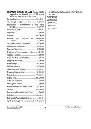 Contabilidade Básica 2011 Prof. Marcondes Fortaleza
www.euvoupassar.com.br
35
80 (CARLOS CHAGAS/TCM PA 2010) A Cia. Aberta
apresentava seu Balancete em 31/12/X8, com os
saldos, em reais, nas seguintes contas:
Fornecedores.............................................. 75.000,00
Títulos disponíveis para a venda................. 87.000,00
Empréstimos e financiamentos de longo prazo
obtidos................................................. 140.000,00
Fretes sobre Vendas .................................... 6.000,00
Disponível.................................................... 75.000,00
Clientes...................................................... 120.000,00
Provisão para Créditos de Liquidação
Duvidosa.................................................. 6.000,00
Seguros Pagos Antecipadamente ............... 20.000,00
Adiantamento de Clientes............................ 30.000,00
Despesas Financeiras.................................. 18.500,00
Despesas de Comissões sobre vendas......... 6.500,00
Receitas Financeiras ..................................... 9.000,00
Custo das Mercadorias Vendidas.............. 150.000,00
Despesas de Salários.................................. 15.000,00
Reserva Legal ............................................. 30.000,00
Dividendos a pagar...................................... 15.000,00
Abatimento sobre Vendas ............................ 2.000,00
Estoques de Mercadorias.......................... 190.000,00
Receita de Vendas ................................... 380.000,00
Capital Social............................................. 220.000,00
Ações em Tesouraria..................................... 5.000,00
Devolução de Vendas.................................... 4.500,00
Empréstimos de Curto Prazo Obtidos.......... 70.000,00
Terrenos..................................................... 130.000,00
Despesas de Depreciação de Imóveis........... 4.000,00
Imóveis ....................................................... 80.000,00
Depreciação Acumulada de Imóveis........... 14.000,00
Ajuste de Avaliação Patrimonial (devedora) 75.500,00
O total do ativo da Cia. Aberta, em 31/12/X8, era,
em reais,
(A) 727.500,00
(B) 712.000,00
(C) 710.000,00
(D) 696.000,00
(E) 682.000,00
 