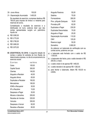 Contabilidade Básica 2011 Prof. Marcondes Fortaleza
www.euvoupassar.com.br
37
30 - Juros Ativos 150,00
31 - Depreciação Acumulada 1.400,00
Do resultado do exercício, a empresa destinou R$
190,00 para imposto de renda e o restante para
reservas de lucros.
Contabilizado o resultado do exercício e a
distribuição do lucro, pode-se dizer que das
contas apresentadas surgirá um patrimônio
líquido de
a) R$ 5.580,00
b) R$ 5.770,00
c) R$ 5.780,00
d) R$ 5.880,00
e) R$ 5.970,00
83 (ESAF/FISCAL RJ 2010) A seguinte relação de
contas e saldos foi extraída do livro Razão de
determinada empresa, no dia do encerramento do
exercício social:
C o n t a s s a l d o s
Caixa 100,00
Capital Social 300,00
Clientes 140,00
Aluguéis a Receber 40,00
Aluguéis Ativos 65,00
Duplicatas a Receber 160,00
Mercadorias 180,00
ICMS a Recuperar 30,00
IPI a Recolher 15,00
Despesas a Pagar 35,00
Móveis e Utensílios 200,00
Receitas de Vendas 220,00
Veículos 350,00
Despesas a Vencer 60,00
Receitas a Receber 80,00
Aluguéis Passivos 50,00
Salários 70,00
Fornecedores 280,00
Prov. p/Ajuste Estoques 18,00
Provisão p/IR 62,00
Duplicatas a Pagar 230,00
Duplicatas Descontadas 70,00
Aluguéis a Pagar 25,00
Depreciação Acumulada 110,00
CMV 120,00
Reserva Legal 50,00
Somatório 3.060,00
Ao elaborar um balancete de verificação com as
contas acima, podemos ver que:
a) o balancete está fechado com o saldo de R$
1.530,00.
b) o balancete não fecha, pois o saldo devedor é R$
200,00, a maior.
c) o saldo credor é de apenas R$ 1.465,00.
d) o saldo devedor é de apenas R$ 1.382,00.
e) para fechar o balancete, faltam R$ 100,00 no
crédito.
 
