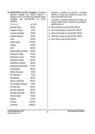 Contabilidade Básica 2011 Prof. Marcondes Fortaleza
www.euvoupassar.com.br
38
84 (ESAF/FISCAL RJ 2010 - Adaptada) A empresa
Mercantil Varejista S/A mandou elaborar o
balanço de 2011 com base nos seguintes saldos
contábeis, aqui demonstrados em ordem
alfabética:
C o n t a s s a l d o s
Aluguéis Ativos 195,00
Aluguéis a Pagar 75,00
Aluguéis a Receber 120,00
Aluguéis Passivos 150,00
Caixa 300,00
Capital Social 1.200,00
Clientes 420,00
CMV 360,00
Depreciação Acumulada 330,00
Despesas a Pagar 105,00
Despesas a Vencer 180,00
Duplicatas a Pagar 690,00
Duplicatas a Receber 480,00
Duplicatas Descontadas 210,00
Fornecedores 840,00
ICMS a Recuperar 90,00
IPI a Recolher 45,00
Mercadorias 540,00
Móveis e Utensílios 600,00
Prov.p/Ajuste Estoques 54,00
Provisão p/IR 186,00
Receitas a Receber 240,00
Receitas de Vendas 660,00
Reserva Legal 150,00
Salários 210,00
Veículos 1.050,00
Somatório 9.480,00
Apurado o resultado do exercício, a empresa
destinou um terço para imposto de renda e dois
terços para reserva de lucros.
Ao elaborar o balanço patrimonial com base nas
contas e saldos acima, a empresa vai constatar a
existência de um
a) Ativo Circulante no valor de R$ 2.280,00.
b) Ativo Permanente no valor de R$ 1.386,00.
c) Passivo Circulante no valor de R$ 2.196,00.
d) Patrimônio Líquido no valor de R$ 1.485,00.
e) Ativo Total no valor de R$ 4.020,00.
 