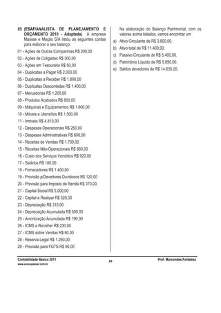 Contabilidade Básica 2011 Prof. Marcondes Fortaleza
www.euvoupassar.com.br
39
85 (ESAF/ANALISTA DE PLANEJAMENTO E
ORÇAMENTO 2010 - Adaptada) A empresa
Massas e Maçãs S/A listou as seguintes contas
para elaborar o seu balanço:
01 - Ações de Outras Companhias R$ 200,00
02 - Ações de Coligadas R$ 300,00
03 - Ações em Tesouraria R$ 50,00
04 - Duplicatas a Pagar R$ 2.000,00
05 - Duplicatas a Receber R$ 1.800,00
06 - Duplicatas Descontadas R$ 1.400,00
07 - Mercadorias R$ 1.200,00
08 - Produtos Acabados R$ 800,00
09 - Máquinas e Equipamentos R$ 1.600,00
10 - Móveis e Utensílios R$ 1.500,00
11 - Imóveis R$ 4.810,00
12 - Despesas Operacionais R$ 250,00
13 - Despesas Administrativas R$ 600,00
14 - Receitas de Vendas R$ 1.700,00
15 - Receitas Não-Operacionais R$ 660,00
16 - Custo dos Serviços Vendidos R$ 920,00
17 - Salários R$ 180,00
18 - Fornecedores R$ 1.400,00
19 - Provisão p/Devedores Duvidosos R$ 120,00
20 - Provisão para Imposto de Renda R$ 370,00
21 - Capital Social R$ 5.000,00
22 - Capital a Realizar R$ 320,00
23 - Depreciação R$ 310,00
24 - Depreciação Acumulada R$ 500,00
25 - Amortização Acumulada R$ 190,00
26 - ICMS a Recolher R$ 230,00
27 - ICMS sobre Vendas R$ 80,00
28 - Reserva Legal R$ 1.260,00
29 - Provisão para FGTS R$ 90,00
Na elaboração do Balanço Patrimonial, com os
valores acima listados, vamos encontrar um
a) Ativo Circulante de R$ 3.800,00.
b) Ativo total de R$ 11.400,00.
c) Passivo Circulante de R$ 5.400,00.
d) Patrimônio Líquido de R$ 5.890,00.
e) Saldos devedores de R$ 14.630,00.
 