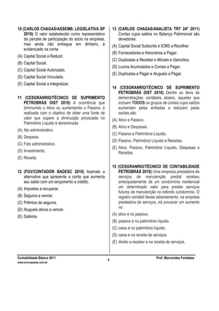 Contabilidade Básica 2011 Prof. Marcondes Fortaleza
www.euvoupassar.com.br
4
10 (CARLOS CHAGAS/ASSEMB. LEGISLATIVA SP
2010) O valor estabelecido como representativo
da parcela de participação do sócio na empresa,
mas ainda não entregue em dinheiro, é
evidenciado na conta
(A) Capital Social a Reduzir.
(B) Capital Social.
(C) Capital Social Autorizado.
(D) Capital Social Vinculado.
(E) Capital Social a Integralizar.
11 (CESGRANRIO/TÉCNICO DE SUPRIMENTO
PETROBRÁS DIST 2010) A ocorrência que
diminuindo o Ativo ou aumentando o Passivo, é
realizada com o objetivo de obter uma fonte de
valor que supere a diminuição provocada no
Patrimônio Líquido é denominada
(A) Ato administrativo.
(B) Despesa.
(C) Fato administrativo.
(D) Investimento.
(E) Receita.
12 (FGV/CONTADOR BADESC 2010) Assinale a
alternativa que apresente a conta que aumenta
seu saldo com um lançamento a crédito.
(A) Impostos a recuperar.
(B) Seguros a vencer.
(C) Prêmios de seguros.
(D) Alugueis ativos a vencer.
(E) Salários.
13 (CARLOS CHAGAS/ANALISTA TRT 24ª 2011)
Contas cujos saldos no Balanço Patrimonial são
devedores:
(A) Capital Social Subscrito e ICMS a Recolher.
(B) Fornecedores e Honorários a Pagar.
(C) Duplicatas a Receber e Móveis e Utensílios.
(D) Lucros Acumulados e Contas a Pagar.
(E) Duplicatas a Pagar e Aluguéis a Pagar.
14 (CESGRANRIO/TÉCNICO DE SUPRIMENTO
PETROBRÁS DIST 2010) Dentre os itens de
demonstrações contábeis abaixo, aqueles que
incluem TODOS os grupos de contas cujos saldos
aumentam pelas entradas e reduzem pelas
saídas são
(A) Ativo e Passivo.
(B) Ativo e Despesas.
(C) Passivo e Patrimônio Líquido.
(D) Passivo, Patrimônio Líquido e Receitas.
(E) Ativo, Passivo, Patrimônio Líquido, Despesas e
Receitas.
15 (CESGRANRIO/TÉCNICO DE CONTABILIDADE
PETROBRÁS 2010) Uma empresa prestadora de
serviços de manutenção predial recebeu
antecipadamente de um condomínio residencial
um determinado valor para prestar serviços
futuros de manutenção no referido condomínio. O
registro contábil desse adiantamento, na empresa
prestadora de serviços, irá provocar um aumento
no
(A) ativo e no passivo.
(B) passivo e no patrimônio líquido.
(C) caixa e no patrimônio líquido.
(D) caixa e na receita de serviços.
(E) direito a receber e na receita de serviços.
 