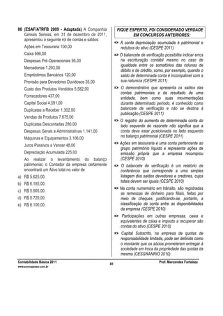 Contabilidade Básica 2011 Prof. Marcondes Fortaleza
www.euvoupassar.com.br
40
86 (ESAF/ATRFB 2009 - Adaptada) A Companhia
Cereais Sereias, em 31 de dezembro de 2011,
apresentou o seguinte rol de contas e saldos:
Ações em Tesouraria 100,00
Caixa 696,00
Despesas Pré-Operacionais 95,00
Mercadorias 1.293,00
Empréstimos Bancários 120,00
Provisão para Devedores Duvidosos 35,00
Custo dos Produtos Vendidos 5.582,00
Fornecedores 437,00
Capital Social 4.591,00
Duplicatas a Receber 1.302,00
Vendas de Produtos 7.675,00
Duplicatas Descontadas 280,00
Despesas Gerais e Administrativas 1.141,00
Máquinas e Equipamentos 3.106,00
Juros Passivos a Vencer 48,00
Depreciação Acumulada 225,00
Ao realizar o levantamento do balanço
patrimonial, o Contador da empresa certamente
encontrará um Ativo total no valor de
a) R$ 5.625,00.
b) R$ 6.185,00.
c) R$ 5.905,00.
d) R$ 5.720,00.
e) R$ 6.100,00.
FIQUE ESPERTO, FOI CONSIDERADO VERDADE
EM CONCURSOS ANTERIORES:
=> A conta depreciação acumulada é patrimonial e
redutora do ativo (CESPE 2011)
=> O balancete de verificação possibilita indicar erros
na escrituração contábil mesmo no caso de
igualdade entre os somatórios das colunas de
débito e de crédito, como, por exemplo, quando o
saldo de determinada conta é incompatível com a
sua natureza (CESPE 2011)
=> O demonstrativo que apresenta os saldos das
contas patrimoniais e de resultado de uma
entidade, bem como suas movimentações
durante determinado período, é conhecido como
balancete de verificação e não se destina à
publicação (CESPE 2011)
=> O registro do aumento de determinada conta do
lado esquerdo do razonete não significa que a
conta deva estar posicionada no lado esquerdo
no balanço patrimonial (CESPE 2011)
=> Ações em tesouraria é uma conta pertencente ao
grupo patrimônio líquido e representa ações de
emissão própria que a empresa recomprou
(CESPE 2010)
=> O balancete de verificação é um relatório de
conferência que corresponde a uma simples
listagem dos saldos devedores e credores, cujos
totais devem ser iguais (CESPE 2010)
=> Na conta numemário em trânsito, são registradas
as remessas de dinheiro para filiais, feitas por
meio de cheques, justificando-se, portanto, a
classificação da conta entre as disponibilidades
da empresa (CESPE 2010)
=> Participações em outras empresas, caixa e
equivalentes de caixa e imposto a recuperar são
contas do ativo (CESPE 2010)
=> Capital Subscrito, na empresa de quotas de
responsabilidade limitada, pode ser definido como
o montante que os sócios prometeram entregar à
sociedade em troca da propriedade das quotas da
mesma (CESGRANRIO 2010)
 