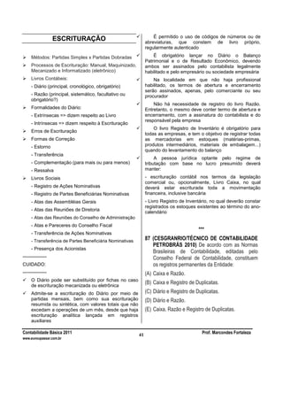 Contabilidade Básica 2011 Prof. Marcondes Fortaleza
www.euvoupassar.com.br
41
ESCRITURAÇÃO
Métodos: Partidas Simples x Partidas Dobradas
Processos de Escrituração: Manual, Maquinizado,
Mecanizado e Informatizado (eletrônico)
Livros Contábeis:
- Diário (principal, cronológico, obrigatório)
- Razão (principal, sistemático, facultativo ou
obrigatório?)
Formalidades do Diário:
- Extrínsecas => dizem respeito ao Livro
- Intrínsecas => dizem respeito à Escrituração
Erros de Escrituração
Formas de Correção
- Estorno
- Transferência
- Complementação (para mais ou para menos)
- Ressalva
Livros Sociais
- Registro de Ações Nominativas
- Registro de Partes Beneficiárias Nominativas
- Atas das Assembléias Gerais
- Atas das Reuniões de Diretoria
- Atas das Reuniões do Conselho de Administração
- Atas e Pareceres do Conselho Fiscal
- Transferência de Ações Nominativas
- Transferência de Partes Beneficiária Nominativas
- Presença dos Acionistas
---------------
CUIDADO:
---------------
O Diário pode ser substituído por fichas no caso
de escrituração mecanizada ou eletrônica
Admite-se a escrituração do Diário por meio de
partidas mensais, bem como sua escrituração
resumida ou sintética, com valores totais que não
excedam a operações de um mês, desde que haja
escrituração analítica lançada em registros
auxiliares
É permitido o uso de códigos de números ou de
abreviaturas, que constem de livro próprio,
regularmente autenticado
É obrigatório lançar no Diário o Balanço
Patrimonial e o de Resultado Econômico, devendo
ambos ser assinados pelo contabilista legalmente
habilitado e pelo empresário ou sociedade empresária
Na localidade em que não haja profissional
habilitado, os termos de abertura e encerramento
serão assinados, apenas, pelo comerciante ou seu
procurador
Não há necessidade de registro do livro Razão.
Entretanto, o mesmo deve conter termo de abertura e
encerramento, com a assinatura do contabilista e do
responsável pela empresa
O livro Registro de Inventário é obrigatório para
todas as empresas, e tem o objetivo de registrar todas
as mercadorias em estoques (matérias-primas,
produtos intermediários, materiais de embalagem...)
quando do levantamento do balanço
A pessoa jurídica optante pelo regime de
tributação com base no lucro presumido deverá
manter:
- escrituração contábil nos termos da legislação
comercial ou, opcionalmente, Livro Caixa, no qual
deverá estar escriturada toda a movimentação
financeira, inclusive bancária
- Livro Registro de Inventário, no qual deverão constar
registrados os estoques existentes ao término do ano-
calendário
***
87 (CESGRANRIO/TÉCNICO DE CONTABILIDADE
PETROBRÁS 2010) De acordo com as Normas
Brasileiras de Contabilidade, editadas pelo
Conselho Federal de Contabilidade, constituem
os registros permanentes da Entidade:
(A) Caixa e Razão.
(B) Caixa e Registro de Duplicatas.
(C) Diário e Registro de Duplicatas.
(D) Diário e Razão.
(E) Caixa, Razão e Registro de Duplicatas.
 