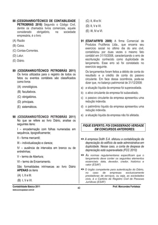 Contabilidade Básica 2011 Prof. Marcondes Fortaleza
www.euvoupassar.com.br
42
88 (CESGRANRIO/TÉCNICO DE CONTABILIDADE
PETROBRÁS 2010) Segundo o Código Civil,
dentre os chamados livros comerciais, aquele
considerado obrigatório, na sociedade
empresária, é o livro
(A) Razão
(B) Caixa.
(C) Contas-Correntes.
(D) Lalur.
(E) Diário.
89 (CESGRANRIO/TÉCNICO PETROBRÁS 2011)
Os livros utilizados para o registro de todos os
fatos ou eventos contábeis são classificados
como livros
(A) cronológicos.
(B) facultativos.
(C) obrigatórios.
(D) principais.
(E) sistemáticos.
90 (CESGRANRIO/TÉCNICO PETROBRÁS 2011)
No que se refere ao livro Diário, analise os
seguintes itens:
I – encadernação com folhas numeradas em
sequência, tipograficamente;
II – forma mercantil;
III – individualização e clareza;
IV – ausência de intervalos em branco ou de
entrelinhas;
V – termo de Abertura;
VI – termo de Encerramento.
São formalidades intrínsecas ao livro Diário
APENAS os itens
(A) I, II e III.
(B) I, V e VI.
(C) II, III e IV.
(D) II, V e VI.
(E) III, IV e VI.
91 (ESAF/AFRFB 2009) A firma Comercial de
Produtos Frutíferos Ltda., que encerra seu
exercício social no último dia do ano civil,
contabilizou por duas vezes o mesmo fato
contábil em 31/10/2008, caracterizando o erro de
escrituração conhecido como duplicidade de
lançamento. Esse erro só foi constatado no
exercício seguinte.
Os lançamentos foram feitos a débito de conta do
resultado e a crédito de conta do passivo
circulante. Em face dessa ocorrência, pode-se
dizer que, no balanço patrimonial de 31/12/2008:
a) a situação líquida da empresa foi superavaliada.
b) o ativo circulante da empresa foi subavaliado.
c) o passivo circulante da empresa apresentou uma
redução indevida.
d) o patrimônio líquido da empresa apresentou uma
redução indevida.
e) a situação líquida da empresa não foi afetada.
FIQUE ESPERTO, FOI CONSIDERADO VERDADE
EM CONCURSOS ANTERIORES:
=> A empresa Dolth S.A. efetuou a contabilização da
depreciação do edifício da sede administrativa em
duplicidade. Nesse caso, a conta de despesa de
depreciação está superavaliada (FCC 2010)
=> As normas regulamentares especificam que o
lançamento deve conter os seguintes elementos
essenciais: data, devedor, credor, histórico e
valor (ESAF)
=> O órgão competente para autenticação do Diário,
no caso de empresas exclusivamente
prestadoras de serviços, ou seja, as sociedades
civis, é o Cartório de Registro Civil de Pessoas
Jurídicas (ESAF)
 