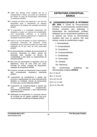 Contabilidade Básica 2011 Prof. Marcondes Fortaleza
www.euvoupassar.com.br
43
=> Além dos demais livros exigidos por lei, é
indispensável o Diário, que pode ser substituído
por fichas no caso de escrituração mecanizada
ou eletrônica (ESAF)
=> A adoção de fichas não dispensa o uso de livro
apropriado para o lançamento do balanço
patrimonial e do balanço de resultado econômico
(ESAF)
=> O empresário e a sociedade empresária são
obrigados a seguir um sistema de contabilidade,
com escrituração uniforme, e a levantar
anualmente o balanço patrimonial e o balanço de
resultado econômico (ESAF)
=> Caixa é um livro facultativo no qual é registrado o
movimento financeiro da empresa, sendo
obrigatório para a pessoa jurídica que optar pela
tributação do IR por meio de lucro presumido
(ESAF)
=> As demonstrações contábeis de encerramento do
exercício, transcritas no Diário, devem ser
assinadas pelo contador ou técnico de
contabilidade e pelo titular ou representante da
empresa (ESAF)
=> São erros de escrituração os seguintes: erros de
algarismos, troca de uma conta por outra,
inversão de contas, omissão de lançamento,
repetição de lançamento (ESAF)
=> O estorno consiste em lançamento inverso àquele
feito erroneamente, anulando-o totalmente
(ESAF)
=> Lançamento de transferência é aquele que
promove a regularização de conta indevidamente
debitada ou creditada, através da transposição
do valor para a conta adequada (ESAF)
=> Lançamento de complementação é aquele que
vem, posteriormente, complementar,
aumentando ou reduzindo, o valor anteriormente
registrado (ESAF)
=> Retificação de lançamento é o processo técnico
de correção de um registro realizado com erro,
na escrituração contábil das Entidades (ESAF)
ESTRUTURA CONCEITUAL
BÁSICA
92 (CESGRANRIO/CONTADOR JR PETROBRÁS
BIO 2010) O Comitê de Pronunciamentos
Contábeis, no pronunciamento conceitual básico
Estrutura conceitual para elaboração e
apresentação das demonstrações contábeis,
estabelece que as características qualitativas são
os atributos que tornam as demonstrações
contábeis úteis para os usuários. Sob esse
enfoque, analise as características a seguir.
I - Admissibilidade
II - Comparabilidade
III - Competência
IV - Compreensibilidade
V - Confiabilidade
VI - Continuidade
VII - Entidade
VIII - Relevância
São características qualitativas das
demonstrações contábeis APENAS
(A) I, II, III e IV.
(B) I, V, VI e VII.
(C) II, III, VI e VII.
(D) II, IV, V e VIII.
(E) III, VI, VII e VIII.
 