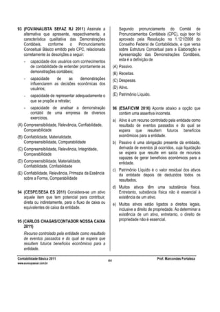 Contabilidade Básica 2011 Prof. Marcondes Fortaleza
www.euvoupassar.com.br
44
93 (FGV/ANALISTA SEFAZ RJ 2011) Assinale a
alternativa que apresente, respectivamente, a
característica qualitativa das Demonstrações
Contábeis, conforme o Pronunciamento
Conceitual Básico emitido pelo CPC, relacionada
corretamente às descrições a seguir:
- capacidade dos usuários com conhecimentos
de contabilidade de entender prontamente as
demonstrações contábeis;
- capacidade de as demonstrações
influenciarem as decisões econômicas dos
usuários;
- capacidade de representar adequadamente o
que se propõe a retratar;
- capacidade de analisar a demonstração
contábil de uma empresa de diversos
exercícios.
(A) Compreensibilidade, Relevância, Confiabilidade,
Comparabilidade
(B) Confiabilidade, Materialidade,
Compreensibilidade, Comparabilidade
(C) Compreensibilidade, Relevância, Integridade,
Comparabilidade
(D) Compreensibilidade, Materialidade,
Confiabilidade, Confiabilidade
(E) Confiabilidade, Relevância, Primazia da Essência
sobre a Forma, Comparabilidade
94 (CESPE/SESA ES 2011) Considera-se um ativo
aquele item que tem potencial para contribuir,
direta ou indiretamente, para o fluxo de caixa ou
equivalentes de caixa da entidade.
95 (CARLOS CHAGAS/CONTADOR NOSSA CAIXA
2011)
Recurso controlado pela entidade como resultado
de eventos passados e do qual se espera que
resultem futuros benefícios econômicos para a
entidade.
Segundo pronunciamento do Comitê de
Pronunciamentos Contábeis (CPC), cujo teor foi
aprovado pela Resolução no 1.121/2008 do
Conselho Federal de Contabilidade, e que versa
sobre Estrutura Conceitual para a Elaboração e
Apresentação das Demonstrações Contábeis,
esta é a definição de
(A) Passivo.
(B) Receitas.
(C) Despesas.
(D) Ativo.
(E) Patrimônio Líquido.
96 (ESAF/CVM 2010) Aponte abaixo a opção que
contém uma assertiva incorreta.
a) Ativo é um recurso controlado pela entidade como
resultado de eventos passados e do qual se
espera que resultem futuros benefícios
econômicos para a entidade.
b) Passivo é uma obrigação presente da entidade,
derivada de eventos já ocorridos, cuja liquidação
se espera que resulte em saída de recursos
capazes de gerar benefícios econômicos para a
entidade.
c) Patrimônio Líquido é o valor residual dos ativos
da entidade depois de deduzidos todos os
resultados.
d) Muitos ativos têm uma substância física.
Entretanto, substância física não é essencial à
existência de um ativo.
e) Muitos ativos estão ligados a direitos legais,
inclusive a direito de propriedade. Ao determinar a
existência de um ativo, entretanto, o direito de
propriedade não é essencial.
 