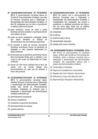 Contabilidade Básica 2011 Prof. Marcondes Fortaleza
www.euvoupassar.com.br
45
97 (CESGRANRIO/CONTADOR JR PETROBRÁS
2011) O pronunciamento conceitual básico do
Comitê de Pronunciamentos Contábeis, que trata
da Estrutura Conceitual para a Elaboração e
Apresentação das Demonstrações Contábeis, no
item 89, estabelece que um ativo é reconhecido
no balanço patrimonial quando
(A) gerar benefícios futuros de modo a poder
identificar de forma aceitável o reconhecimento do
custo efetivo do ativo.
(B) puder ser assim classificada a obrigação, desde
que sejam atendidos os critérios de
reconhecimento nas circunstâncias específicas.
(C) for provável a saída de recursos envolvendo
benefícios econômicos futuros na liquidação da
obrigação, a valor presente determinado em
bases confiáveis.
(D) for provável que os benefícios econômicos futuros
dele provenientes fluirão para a entidade e seu
custo ou valor puder ser determinado em bases
confiáveis.
(E) houver um valor futuro estimado para o ativo, de
acordo com as normas ditadas dos
pronunciamentos em vigor que lhe atribuam o
maior valor possível.
98 (CESGRANRIO/CONTADOR JR PETROBRÁS
2011) O pronunciamento conceitual básico
intitulado Estrutura Conceitual para a Elaboração
e Apresentação das Demonstrações Contábeis,
emitido pelo Comitê de Pronunciamentos
Contábeis, estabelece as diretrizes para a
preparação e apresentação das demonstrações
contábeis destinadas aos
(A) administradores corporativos.
(B) bancos e investidores.
(C) contadores e executivos da empresa.
(D) sócios/acionistas da empresa.
(E) usuários externos.
99 (CESGRANRIO/CONTADOR JR PETROBRÁS
2011) De acordo com o pronunciamento da
Estrutura Conceitual para a Elaboração e
Apresentação das Demonstrações Contábeis, a
contabilização das transações que prioriza a
substância e a realidade econômica dos fatos e
não sua forma legal, indica que os registros
contábeis devem contemplar, prioritariamente,
(A) integridade.
(B) prudência.
(C) essência sobre a forma.
(D) representação adequada.
(E) relação entre custo e benefício.
100 (CESGRANRIO/TÉCNICO PETROBRÁS 2010)
Nos termos do pronunciamento do conceitual
básico, emitido pelo Comitê de Pronunciamentos
Contábeis, sobre a estrutura conceitual para a
elaboração e apresentação das demonstrações
contábeis, são pressupostos básicos para o
preparo das demonstrações contábeis:
(A) Continuidade e Identidade.
(B) Regime de Competência e Continuidade.
(C) Registro pelo Valor Original e Oportunidade.
(D) Relevância e Custo como Base de Valor.
(E) Representação Adequada e Materialidade.
 