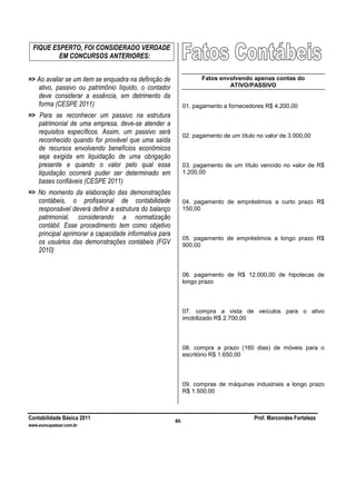 Contabilidade Básica 2011 Prof. Marcondes Fortaleza
www.euvoupassar.com.br
46
FIQUE ESPERTO, FOI CONSIDERADO VERDADE
EM CONCURSOS ANTERIORES:
=> Ao avaliar se um item se enquadra na definição de
ativo, passivo ou patrimônio líquido, o contador
deve considerar a essência, em detrimento da
forma (CESPE 2011)
=> Para se reconhecer um passivo na estrutura
patrimonial de uma empresa, deve-se atender a
requisitos específicos. Assim, um passivo será
reconhecido quando for provável que uma saída
de recursos envolvendo benefícios econômicos
seja exigida em liquidação de uma obrigação
presente e quando o valor pelo qual essa
liquidação ocorrerá puder ser determinado em
bases confiáveis (CESPE 2011)
=> No momento da elaboração das demonstrações
contábeis, o profissional de contabilidade
responsável deverá definir a estrutura do balanço
patrimonial, considerando a normatização
contábil. Esse procedimento tem como objetivo
principal aprimorar a capacidade informativa para
os usuários das demonstrações contábeis (FGV
2010)
Fatos envolvendo apenas contas do
ATIVO/PASSIVO
01. pagamento a fornecedores R$ 4.200,00
02. pagamento de um título no valor de 3.000,00
03. pagamento de um título vencido no valor de R$
1.200,00
04. pagamento de empréstimos a curto prazo R$
150,00
05. pagamento de empréstimos a longo prazo R$
900,00
06. pagamento de R$ 12.000,00 de hipotecas de
longo prazo
07. compra a vista de veículos para o ativo
imobilizado R$ 2.700,00
08. compra a prazo (160 dias) de móveis para o
escritório R$ 1.650,00
09. compras de máquinas industriais a longo prazo
R$ 1.500,00
 