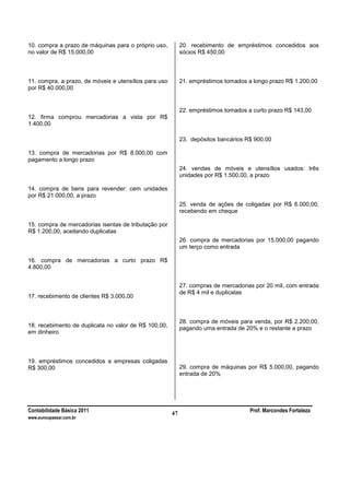 Contabilidade Básica 2011 Prof. Marcondes Fortaleza
www.euvoupassar.com.br
47
10. compra a prazo de máquinas para o próprio uso,
no valor de R$ 15.000,00
11. compra, a prazo, de móveis e utensílios para uso
por R$ 40.000,00
12. firma comprou mercadorias a vista por R$
1.400,00
13. compra de mercadorias por R$ 8.000,00 com
pagamento a longo prazo
14. compra de bens para revender: cem unidades
por R$ 21.000,00, a prazo
15. compra de mercadorias isentas de tributação por
R$ 1.200,00, aceitando duplicatas
16. compra de mercadorias a curto prazo R$
4.800,00
17. recebimento de clientes R$ 3.000,00
18. recebimento de duplicata no valor de R$ 100,00,
em dinheiro
19. empréstimos concedidos a empresas coligadas
R$ 300,00
20. recebimento de empréstimos concedidos aos
sócios R$ 450,00
21. empréstimos tomados a longo prazo R$ 1.200,00
22. empréstimos tomados a curto prazo R$ 143,00
23. depósitos bancários R$ 900,00
24. vendas de móveis e utensílios usados: três
unidades por R$ 1.500,00, a prazo
25. venda de ações de coligadas por R$ 6.000,00,
recebendo em cheque
26. compra de mercadorias por 15.000,00 pagando
um terço como entrada
27. compras de mercadorias por 20 mil, com entrada
de R$ 4 mil e duplicatas
28. compra de móveis para venda, por R$ 2.200,00,
pagando uma entrada de 20% e o restante a prazo
29. compra de máquinas por R$ 5.000,00, pagando
entrada de 20%
 