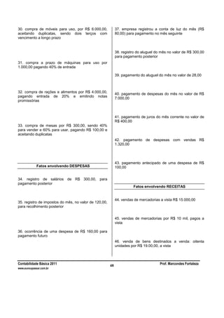 Contabilidade Básica 2011 Prof. Marcondes Fortaleza
www.euvoupassar.com.br
48
30. compra de móveis para uso, por R$ 6.000,00,
aceitando duplicatas, sendo dois terços com
vencimento a longo prazo
31. compra a prazo de máquinas para uso por
1.000,00 pagando 40% de entrada
32. compra de rações e alimentos por R$ 4.000,00,
pagando entrada de 20% e emitindo notas
promissórias
33. compra de mesas por R$ 300,00, sendo 40%
para vender e 60% para usar, pagando R$ 100,00 e
aceitando duplicatas
Fatos envolvendo DESPESAS
34. registro de salários de R$ 300,00, para
pagamento posterior
35. registro de impostos do mês, no valor de 120,00,
para recolhimento posterior
36. ocorrência de uma despesa de R$ 160,00 para
pagamento futuro
37. empresa registrou a conta de luz do mês (R$
80,00) para pagamento no mês seguinte
38. registro do aluguel do mês no valor de R$ 300,00
para pagamento posterior
39. pagamento do aluguel do mês no valor de 28,00
40. pagamento de despesas do mês no valor de R$
7.000,00
41. pagamento de juros do mês corrente no valor de
R$ 400,00
42. pagamento de despesas com vendas R$
1.320,00
43. pagamento antecipado de uma despesa de R$
100,00
Fatos envolvendo RECEITAS
44. vendas de mercadorias a vista R$ 15.000,00
45. vendas de mercadorias por R$ 10 mil, pagos a
vista
46. venda de bens destinados a venda: oitenta
unidades por R$ 19.00,00, a vista
 