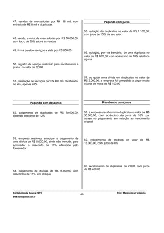Contabilidade Básica 2011 Prof. Marcondes Fortaleza
www.euvoupassar.com.br
49
47. vendas de mercadorias por R4 18 mil, com
entrada de R$ 8 mil e duplicatas
48. venda, a vista, de mercadorias por R$ 50.000,00,
com lucro de 30% sobre as vendas
49. firma prestou serviços a vista por R$ 800,00
50. registro de serviço realizado para recebimento a
prazo, no valor de 52,00
51. prestação de serviços por R$ 400,00, recebendo,
no ato, apenas 40%
Pagando com desconto
52. pagamento de duplicatas de R$ 70.000,00,
obtendo desconto de 12%
53. empresa resolveu antecipar o pagamento de
uma dívida de R$ 5.000,00, ainda não vencida, para
aproveitar o desconto de 10% oferecido pelo
fornecedor
54. pagamento de dívidas de R$ 6.000,00 com
descontos de 15%, em cheque
Pagando com juros
55. quitação de duplicatas no valor de R$ 1.100,00,
com juros de 10% de seu valor
56. quitação, por via bancária, de uma duplicata no
valor de R$ 600,00, com acréscimo de 10% relativos
a juros
57. ao quitar uma dívida em duplicatas no valor de
R$ 2.000,00, a empresa foi compelida a pagar multa
e juros de mora de R$ 100,00
Recebendo com juros
58. a empresa recebeu uma duplicata no valor de R$
30.000,00, com acréscimo de juros de 10% por
atraso no pagamento em relação ao vencimento
original
59. recebimento de créditos no valor de R$
16.000,00, com juros de 8%
60. recebimento de duplicatas de 2.000, com juros
de R$ 400,00
 