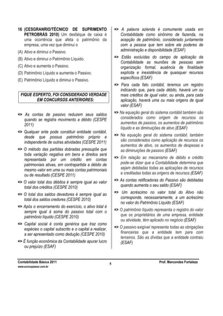Contabilidade Básica 2011 Prof. Marcondes Fortaleza
www.euvoupassar.com.br
5
16 (CESGRANRIO/TÉCNICO DE SUPRIMENTO
PETROBRÁS 2010) Um desfalque de caixa é
uma ocorrência que afeta o patrimônio da
empresa, uma vez que diminui o
(A) Ativo e diminui o Passivo.
(B) Ativo e diminui o Patrimônio Líquido.
(C) Ativo e aumenta o Passivo.
(D) Patrimônio Líquido e aumenta o Passivo.
(E) Patrimônio Líquido e diminui o Passivo.
FIQUE ESPERTO, FOI CONSIDERADO VERDADE
EM CONCURSOS ANTERIORES:
=> As contas de passivo reduzem seus saldos
quando se registra movimento a débito (CESPE
2011)
=> Qualquer ente pode constituir entidade contábil,
desde que possua patrimônio próprio e
independente de outras atividades (CESPE 2011)
=> O método das partidas dobradas pressupõe que
toda variação negativa em bens e direitos será
representada por um crédito em contas
patrimoniais ativas, em contrapartida a débito de
mesmo valor em uma ou mais contas patrimoniais
ou de resultado (CESPE 2011)
=> O valor total dos débitos é sempre igual ao valor
total dos créditos (CESPE 2010)
=> O total dos saldos devedores é sempre igual ao
total dos saldos credores (CESPE 2010)
=> Após o encerramento do exercício, o ativo total é
sempre igual à soma do passivo total com o
patrimônio líquido (CESPE 2010)
=> Capital social é conta genérica que traz como
espécies o capital subscrito e o capital a realizar,
a ser apresentado como dedução (CESPE 2010)
=> É função econômica da Contabilidade apurar lucro
ou prejuízo (ESAF)
=> A palavra azienda é comumente usada em
Contabilidade como sinônimo de fazenda, na
acepção de patrimônio, considerado juntamente
com a pessoa que tem sobre ele poderes de
administração e disponibilidade (ESAF)
=> Estão excluídas do campo de aplicação da
Contabilidade as reuniões de pessoas sem
organização formal, ausência de finalidade
explícita e inexistência de quaisquer recursos
específicos (ESAF)
=> Para cada fato contábil, teremos um registro
indicando que, para cada débito, haverá um ou
mais créditos de igual valor, ou ainda, para cada
aplicação, haverá uma ou mais origens de igual
valor (ESAF)
=> Na equação geral do sistema contábil também são
considerados como origem de recursos os
aumentos de passivo, os aumentos de patrimônio
líquido e as diminuições de ativo (ESAF)
=> Na equação geral do sistema contábil, também
são considerados como aplicação de recursos os
aumentos de ativo, os aumentos de despesas e
as diminuições de passivo (ESAF)
=> Em relação ao mecanismo de débito e crédito
pode-se dizer que a Contabilidade determina que
sejam debitadas todas as aplicações de recursos
e creditadas todas as origens de recursos (ESAF)
=> As contas retificadoras do Passivo são debitadas
quando aumenta o seu saldo (ESAF)
=> Um acréscimo no valor total do Ativo não
corresponde, necessariamente, a um acréscimo
no valor do Patrimônio Líquido (ESAF)
=> O patrimônio líquido representa o registro do valor
que os proprietários de uma empresa, entidade
ou atividade, têm aplicado no negócio (ESAF)
=> O passivo exigível representa todas as obrigações
financeiras que a entidade tem para com
terceiros. São as dívidas que a entidade contraiu
(ESAF)
 