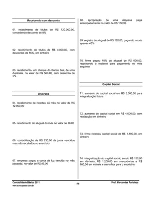 Contabilidade Básica 2011 Prof. Marcondes Fortaleza
www.euvoupassar.com.br
50
Recebendo com desconto
61. recebimento de títulos de R$ 120.000,00,
concedendo desconto de 8%
62. recebimento de títulos de R$ 4.000,00, com
descontos de 15%, em dinheiro
63. recebimento, em cheque do Banco S/A, de uma
duplicata, no valor de R$ 500,00, com desconto de
5%
Diversos
64. recebimento de receitas do mês no valor de R$
12.000,00
65. recebimento do aluguel do mês no valor de 38,00
66. contabilização de R$ 230,00 de juros vencidos
mas não recebidos no exercício
67. empresa pagou a conta de luz vencida no mês
passado, no valor de R$ 95,00
68. apropriação de uma despesa paga
antecipadamente no valor de R$ 150,00
69. registro de aluguel de R$ 120,00, pagando no ato
apenas 40%
70. firma pagou 40% do aluguel de R$ 600,00,
registrando o restante para pagamento no mês
seguinte
Capital Social
71. aumento do capital social em R$ 5.000,00 para
integralização futura
72. aumento do capital social em R$ 4.000,00, com
realização em dinheiro
73. firma recebeu capital social de R$ 1.100,00, em
dinheiro
74. integralização do capital social, sendo R$ 150,00
em dinheiro, R$ 1.200,00 em mercadorias e R$
600,00 em móveis e utensílios para o escritório
 