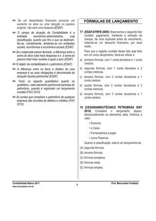 Contabilidade Básica 2011 Prof. Marcondes Fortaleza
www.euvoupassar.com.br
6
=> Se um desembolso financeiro provocar um
aumento no ativo ou uma redução no passivo
exigível, não será uma despesa (ESAF)
=> O campo de atuação da Contabilidade é a
entidade econômico-administrativa, cuja
classificação, quanto aos fins a que se destinam,
faz-se, corretamente, dividindo-as em entidades
sociais, econômicas e econômico-sociais (ESAF)
=> Se o balancete estiver fechado, a diferença entre a
soma do ativo total mais despesas e e a soma do
passivo total mais receitas é igual a zero (ESAF)
=> O objeto da contabilidade é o patrimônio (ESAF)
=> A diferença entre os bens e direitos de uma
empresa e as suas obrigações é denominada de
situação líquida patrimonial (ESAF)
=> Tanto no aspecto quantitativo quanto no
qualitativo, cada elemento patrimonial participa do
patrimônio, quando é registrado um lançamento
contábil (FGV 2010)
=> As contas que compõem o patrimônio de qualquer
empresa são oriundas de débitos e créditos (FGV
2010)
FÓRMULAS DE LANÇAMENTO
17 (ESAF/ATRFB 2009) Observemos o seguinte fato
contábil: pagamento, mediante a emissão de
cheque, de uma duplicata antes do vencimento,
obtendo-se um desconto financeiro, por essa
razão.
Para que o registro contábil desse fato seja feito
em um único lançamento, deve-se utilizar a
a) primeira fórmula, com 1 conta devedora e 1 conta
credora.
b) segunda fórmula, com 1 conta devedora e 2
contas credoras.
c) terceira fórmula, com 2 contas devedoras e 1
conta credora.
d) quarta fórmula, com 2 contas devedoras e 2
contas credoras.
e) terceira fórmula, com 3 contas devedoras e 1
conta credora.
18 (CESGRANRIO/TÉCNICO PETROBRÁS DIST
2010) Considere o lançamento abaixo,
desconsiderando os elementos data, histórico e
valor.
• Diversos
• a Caixa
• Fornecedores a pagar
• Juros Passivos
Quanto à classificação, este é um lançamento de
(A) segunda fórmula.
(B) terceira fórmula.
(C) fórmula complexa.
(D) fórmula mista.
(E) fórmula simples.
 