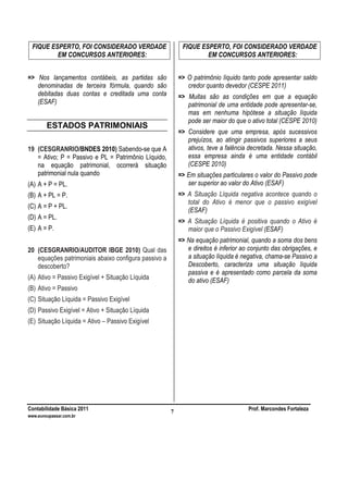 Contabilidade Básica 2011 Prof. Marcondes Fortaleza
www.euvoupassar.com.br
7
FIQUE ESPERTO, FOI CONSIDERADO VERDADE
EM CONCURSOS ANTERIORES:
=> Nos lançamentos contábeis, as partidas são
denominadas de terceira fórmula, quando são
debitadas duas contas e creditada uma conta
(ESAF)
ESTADOS PATRIMONIAIS
19 (CESGRANRIO/BNDES 2010) Sabendo-se que A
= Ativo; P = Passivo e PL = Patrimônio Líquido,
na equação patrimonial, ocorrerá situação
patrimonial nula quando
(A) A + P = PL.
(B) A + PL = P.
(C) A = P + PL.
(D) A = PL.
(E) A = P.
20 (CESGRANRIO/AUDITOR IBGE 2010) Qual das
equações patrimoniais abaixo configura passivo a
descoberto?
(A) Ativo = Passivo Exigível + Situação Líquida
(B) Ativo = Passivo
(C) Situação Líquida = Passivo Exigível
(D) Passivo Exigível = Ativo + Situação Líquida
(E) Situação Líquida = Ativo – Passivo Exigível
FIQUE ESPERTO, FOI CONSIDERADO VERDADE
EM CONCURSOS ANTERIORES:
=> O patrimônio líquido tanto pode apresentar saldo
credor quanto devedor (CESPE 2011)
=> Muitas são as condições em que a equação
patrimonial de uma entidade pode apresentar-se,
mas em nenhuma hipótese a situação líquida
pode ser maior do que o ativo total (CESPE 2010)
=> Considere que uma empresa, após sucessivos
prejuízos, ao atingir passivos superiores a seus
ativos, teve a falência decretada. Nessa situação,
essa empresa ainda é uma entidade contábil
(CESPE 2010)
=> Em situações particulares o valor do Passivo pode
ser superior ao valor do Ativo (ESAF)
=> A Situação Líquida negativa acontece quando o
total do Ativo é menor que o passivo exigível
(ESAF)
=> A Situação Líquida é positiva quando o Ativo é
maior que o Passivo Exigível (ESAF)
=> Na equação patrimonial, quando a soma dos bens
e direitos é inferior ao conjunto das obrigações, e
a situação líquida é negativa, chama-se Passivo a
Descoberto, caracteriza uma situação líquida
passiva e é apresentado como parcela da soma
do ativo (ESAF)
 