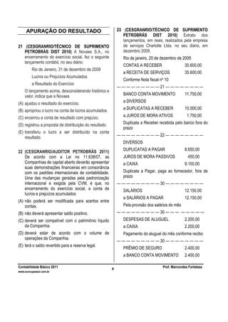 Contabilidade Básica 2011 Prof. Marcondes Fortaleza
www.euvoupassar.com.br
8
APURAÇÃO DO RESULTADO
21 (CESGRANRIO/TÉCNICO DE SUPRIMENTO
PETROBRÁS DIST 2010) A Novaes S.A., no
encerramento do exercício social, fez o seguinte
lançamento contábil, no seu diário:
Rio de Janeiro, 31 de dezembro de 2009
Lucros ou Prejuízos Acumulados
a Resultado do Exercício
O lançamento acima, desconsiderando histórico e
valor, indica que a Novaes
(A) ajustou o resultado do exercício.
(B) apropriou o lucro na conta de lucros acumulados.
(C) encerrou a conta de resultado com prejuízo.
(D) registrou a proposta de distribuição do resultado.
(E) transferiu o lucro a ser distribuído na conta
resultado.
22 (CESGRANRIO/AUDITOR PETROBRÁS 2011)
De acordo com a Lei no 11.638/07, as
Companhias de capital aberto deverão apresentar
suas demonstrações financeiras em consonância
com os padrões internacionais de contabilidade.
Uma das mudanças geradas pela padronização
internacional e exigida pela CVM, é que, no
encerramento do exercício social, a conta de
lucros e prejuízos acumulados
(A) não poderá ser modificada para acertos entre
contas.
(B) não deverá apresentar saldo positivo.
(C) deverá ser compatível com o patrimônio líquido
da Companhia.
(D) deverá estar de acordo com o volume de
operações da Companhia.
(E) terá o saldo revertido para a reserva legal.
23 (CESGRANRIO/TÉCNICO DE SUPRIMENTO
PETROBRÁS DIST 2010) Extrato dos
lançamentos, em reais, realizados pela empresa
de serviços Charlotte Ltda. no seu diário, em
dezembro 2009.
Rio de janeiro, 20 de dezembro de 2009
CONTAS A RECEBER 35.600,00
a RECEITA DE SERVIÇOS 35.600,00
Conforme Nota fiscal nº 10
— — — — — — — — — 21 — — — — — — — —
BANCO CONTA MOVIMENTO 11.750,00
a DIVERSOS
a DUPLICATAS A RECEBER 10.000,00
a JUROS DE MORA ATIVOS 1.750,00
Duplicata a Receber recebida pelo banco fora do
prazo
— — — — — — — — — 22 — — — — — — — —
DIVERSOS
DUPLICATAS A PAGAR 8.650,00
JUROS DE MORA PASSIVOS 450,00
a CAIXA 9.100,00
Duplicata a Pagar, paga ao fornecedor, fora de
prazo
— — — — — — — — — 30 — — — — — — — —
SALÁRIOS 12.150,00
a SALÁRIOS A PAGAR 12.150,00
Pela provisão dos salários do mês
— — — — — — — — — 30 — — — — — — — —
DESPESAS DE ALUGUEL 2.200,00
a CAIXA 2.200,00
Pagamento do aluguel do mês conforme recibo
— — — — — — — — — 30 — — — — — — — —
PRÊMIO DE SEGURO 2.400,00
a BANCO CONTA MOVIMENTO 2.400,00
 