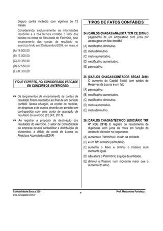 Contabilidade Básica 2011 Prof. Marcondes Fortaleza
www.euvoupassar.com.br
9
Seguro contra incêndio com vigência de 12
meses
Considerando exclusivamente as informações
recebidas e a boa técnica contábil, o valor dos
débitos na conta de Resultado do Exercício, pelo
encerramento das contas de resultado no
exercício findo em 30/dezembro/2009, em reais, é
(A) 14.800,00
(B) 17.000,00
(C) 20.350,00
(D) 22.550,00
(E) 37.350,00
FIQUE ESPERTO, FOI CONSIDERADO VERDADE
EM CONCURSOS ANTERIORES:
=> Os lançamentos de encerramento de contas de
resultado foram realizados ao final de um período
contábil. Nessa situação, as contas de receitas,
de despesas e de custos deverão ser zeradas em
contrapartida com uma conta de apuração de
resultado do exercício (CESPE 2011)
=> Ao registrar a proposta de destinação dos
resultados do exercício, o setor de Contabilidade
da empresa deverá contabilizar a distribuição de
dividendos, a débito da conta de Lucros ou
Prejuízos Acumulados (ESAF)
TIPOS DE FATOS CONTÁBEIS
24 (CARLOS CHAGAS/ANALISTA TCM CE 2010) O
pagamento de um empréstimo com juros por
atraso gera um fato contábil
(A) modificativo diminutivo.
(B) misto diminutivo.
(C) misto aumentativo.
(D) modificativo aumentativo.
(E) permutativo.
25 (CARLOS CHAGAS/CONTADOR SEGAS 2010)
O aumento do Capital Social com saldos de
Reservas de Lucros é um fato
(A) permutativo.
(B) modificativo aumentativo.
(C) modificativo diminutivo.
(D) misto aumentativo.
(E) misto diminutivo.
26 (CARLOS CHAGAS/TÉCNICO JUDICIÁRIO TRF
4ª REG 2010) O registro do recebimento de
duplicatas com juros de mora em função do
atraso do devedor no pagamento
(A) aumenta o Patrimônio Líquido da entidade.
(B) é um fato contábil permutativo.
(C) aumenta o Ativo e diminui o Passivo num
montante igual.
(D) não altera o Patrimônio Líquido da entidade.
(E) diminui o Passivo num montante maior que o
aumento do Ativo.
 