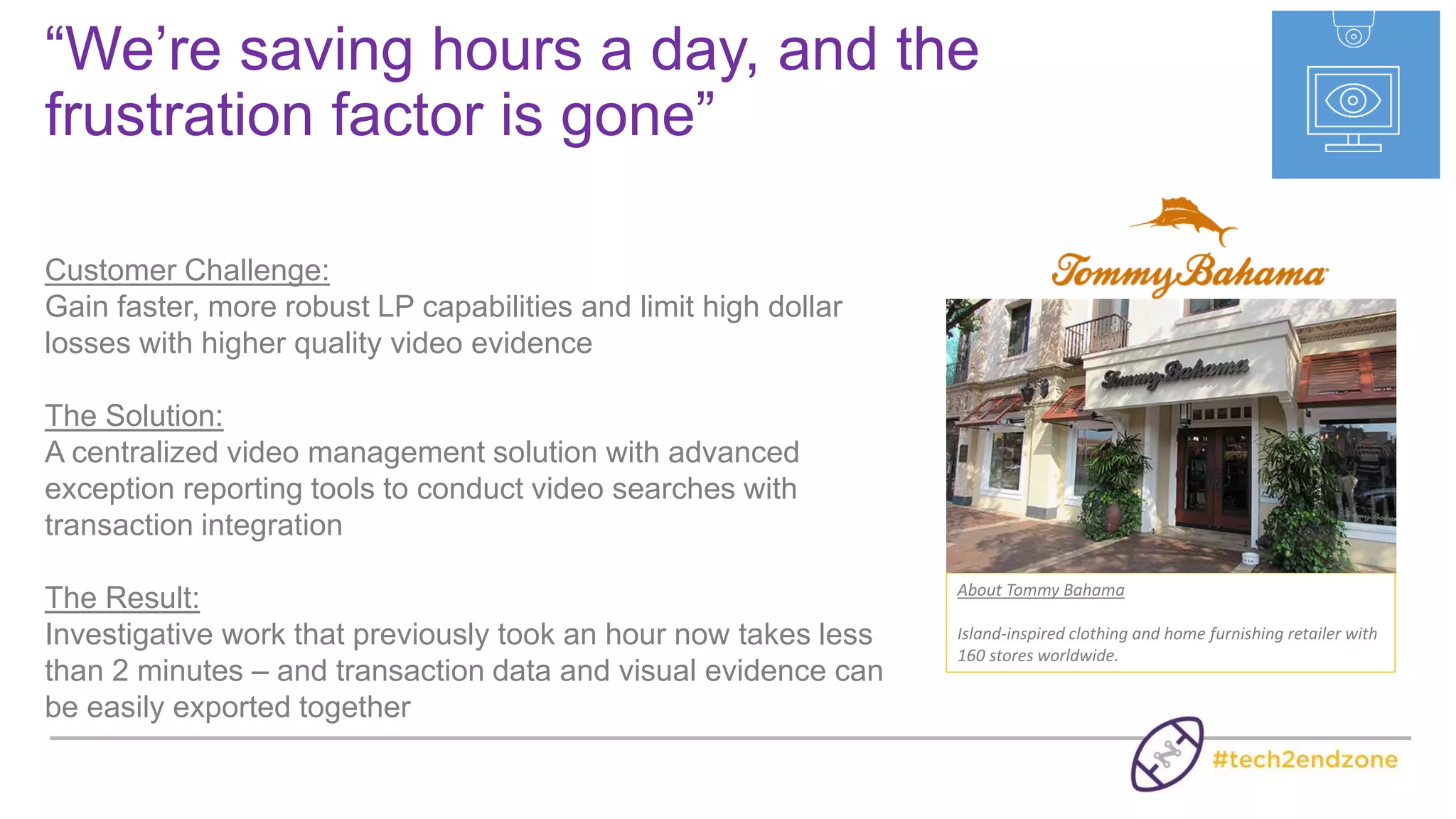 Extending Video Beyond Its Traditional Use
VIDEO
Extend Video
Throughout Your
Organization
TRANSACTION
DATA
Advanced Loss
Detection &
Investigation
BUSINESS
ANALYTICS
Optimize Service,
Operations &
Marketing
 